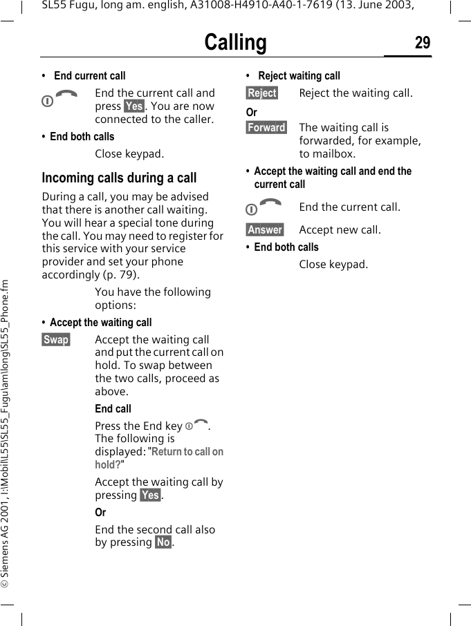 Calling 29SL55 Fugu, long am. english, A31008-H4910-A40-1-7619 (13. June 2003, &copy; Siemens AG 2001, I:\Mobil\L55\SL55_Fugu\am\long\SL55_Phone.fm&bull; End current callBEnd the current call and press &sect;Yes&sect;. You are now connected to the caller.&bull; End both callsClose keypad.Incoming calls during a callDuring a call, you may be advised that there is another call waiting. You will hear a special tone during the call. You may need to register for this service with your service provider and set your phone accordingly (p. 79).You have the following options:&bull; Accept the waiting call&sect;Swap&sect; Accept the waiting call and put the current call on hold. To swap between the two calls, proceed as above.End callPress the End key B. The following is displayed: "Return to call on hold?"Accept the waiting call by pressing &sect;Yes&sect;.OrEnd the second call also by pressing &sect;No&sect;.&bull; Reject waiting call&sect;Reject&sect; Reject the waiting call. Or&sect;Forward&sect; The waiting call is forwarded, for example, to mailbox.&bull; Accept the waiting call and end the current callBEnd the current call.&sect;Answer&sect; Accept new call.&bull; End both callsClose keypad.