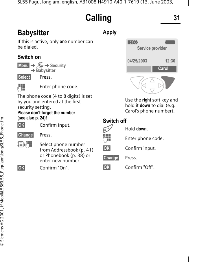 Calling 31SL55 Fugu, long am. english, A31008-H4910-A40-1-7619 (13. June 2003, &copy; Siemens AG 2001, I:\Mobil\L55\SL55_Fugu\am\long\SL55_Phone.fmBabysitterIf this is active, only one number can be dialed.Switch on&sect;Menu&sect;KmKSecurityKBabysitter&sect;Select&sect; Press.JEnter phone code.The phone code (4 to 8 digits) is set by you and entered at the first security setting.Please don't forget the number (see also p. 24)! &sect;OK&sect; Confirm input.&sect;Change&sect; Press.R/JSelect phone number from Addressbook (p. 41) or Phonebook (p. 38) or enter new number. &sect;OK&sect; Confirm "On".ApplyUse the right soft key and hold it down to dial (e.g. Carol's phone number). Switch off#Hold down.JEnter phone code.&sect;OK&sect; Confirm input.&sect;Change&sect; Press.&sect;OK&sect; Confirm "Off"._gService provider04/25/2003 12:30Carol