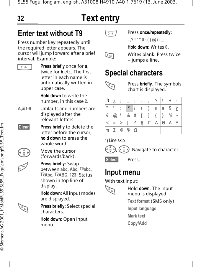 Text entry32SL55 Fugu, long am. english, A31008-H4910-A40-1-7619 (13. June 2003, &copy; Siemens AG 2001, I:\Mobil\L55\SL55_Fugu\am\long\SL55_Text.fmText entry Enter text without T9Press number key repeatedly until the required letter appears. The cursor will jump forward after a brief interval. Example:2Press briefly once for a, twice for b etc. The first letter in each name is automatically written in upper case.Hold down to write the number, in this case 2.&Auml;,&auml;/1-9 Umlauts and numbers are displayed after the relevant letters.&sect;Clear&sect; Press briefly to delete the letter before the cursor, hold down to erase the whole word.HMove the cursor (forwards/back).#Press briefly: Swap between abc, Abc, T9abc, T9Abc, T9ABC, 123. Status shown in top line of display.Hold down: All input modes are displayed.*Press briefly: Select special characters.Hold down: Open input menu.0Press once/repeatedly:. ,? ! &rsquo; " 0 - ( ) @ / : _Hold down: Writes 0.1Writes blank. Press twice = jumps a line.Special characters*Press briefly. The symbols chart is displayed: 1) Line skipG, HNavigate to character.&sect;Select&sect; Press.Input menuWith text input:*Hold down. The input menu is displayed:Text format (SMS only)Input languageMark textCopy/Add1)&iquest;&iexcl; _; . , ?! +-"&rsquo; : * /()&curren;&yen;$&pound; &euro;@\ &amp;#[ ] {} %~<=>| ^&sect; &Gamma;∆&Theta;&Lambda;&Xi;&pi;&Sigma; &Phi;&Psi;Ω