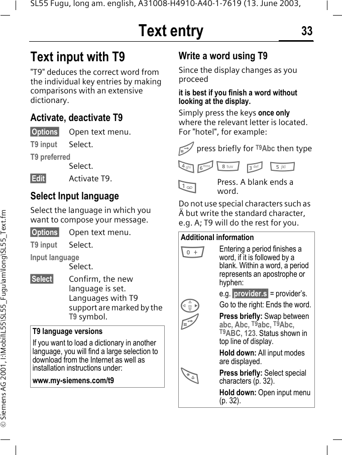 Text entry 33SL55 Fugu, long am. english, A31008-H4910-A40-1-7619 (13. June 2003, &copy; Siemens AG 2001, I:\Mobil\L55\SL55_Fugu\am\long\SL55_Text.fmText input with T9"T9" deduces the correct word from the individual key entries by making comparisons with an extensive dictionary.Activate, deactivate T9&sect;Options&sect; Open text menu.T9 input Select.T9 preferredSelect.&sect;Edit&sect; Activate T9.Select Input languageSelect the language in which you want to compose your message.&sect;Options&sect; Open text menu.T9 input Select.Input languageSelect.&sect;Select&sect; Confirm, the new language is set. Languages with T9 support are marked by the T9 symbol. Write a word using T9Since the display changes as you proceedit is best if you finish a word without looking at the display.Simply press the keys once only where the relevant letter is located. For "hotel", for example:# press briefly for T9Abc then type4 6 8 3 51Press. A blank ends a word.Do not use special characters such as &Auml; but write the standard character, e.g. A; T9 will do the rest for you.T9 language versionsIf you want to load a dictionary in another language, you will find a large selection to download from the Internet as well as installation instructions under:www.my-siemens.com/t9Additional information0Entering a period finishes a word, if it is followed by a blank. Within a word, a period represents an apostrophe or hyphen:e.g. &sect;provider.s&sect; = provider&rsquo;s.DGo to the right: Ends the word.#Press briefly: Swap between abc, Abc, T9abc, T9Abc, T9ABC, 123. Status shown in top line of display.Hold down: All input modes are displayed.*Press briefly: Select special characters (p. 32).Hold down: Open input menu (p. 32).