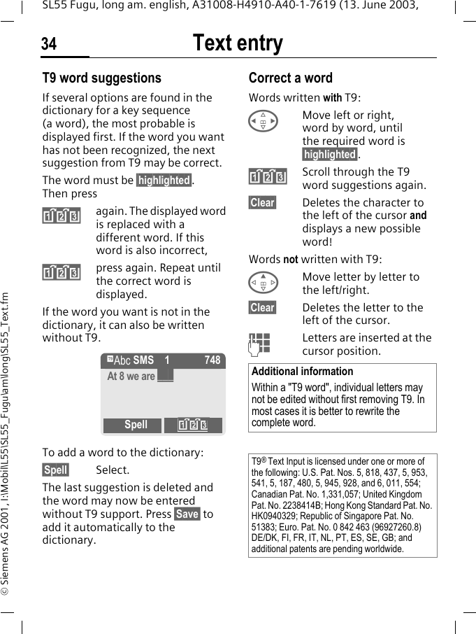 Text entry34SL55 Fugu, long am. english, A31008-H4910-A40-1-7619 (13. June 2003, &copy; Siemens AG 2001, I:\Mobil\L55\SL55_Fugu\am\long\SL55_Text.fmT9 word suggestionsIf several options are found in the dictionary for a key sequence (a word), the most probable is displayed first. If the word you want has not been recognized, the next suggestion from T9 may be correct.The word must be &sect;highlighted&sect;. Then press&raquo;again. The displayed word is replaced with a different word. If this word is also incorrect,&raquo;press again. Repeat until the correct word is displayed.If the word you want is not in the dictionary, it can also be written without T9.To add a word to the dictionary:&sect;Spell&sect; Select.The last suggestion is deleted and the word may now be entered without T9 support. Press &sect;Save&sect; to add it automatically to the dictionary.Correct a wordWords written with T9:HMove left or right, word by word, until the required word is &sect;highlighted&sect;.&raquo;Scroll through the T9 word suggestions again.&sect;Clear&sect; Deletes the character to the left of the cursor and displays a new possible word!Words not written with T9:EMove letter by letter to the left/right.&sect;Clear&sect; Deletes the letter to the left of the cursor.JLetters are inserted at the cursor position.&trade; SMS 1 748At 8 we are ___Spell &raquo;Additional informationWithin a "T9 word", individual letters may not be edited without first removing T9. In most cases it is better to rewrite the complete word.T9&reg; Text Input is licensed under one or more of the following: U.S. Pat. Nos. 5, 818, 437, 5, 953, 541, 5, 187, 480, 5, 945, 928, and 6, 011, 554; Canadian Pat. No. 1,331,057; United Kingdom Pat. No. 2238414B; Hong Kong Standard Pat. No. HK0940329; Republic of Singapore Pat. No. 51383; Euro. Pat. No. 0 842 463 (96927260.8) DE/DK, FI, FR, IT, NL, PT, ES, SE, GB; and additional patents are pending worldwide.