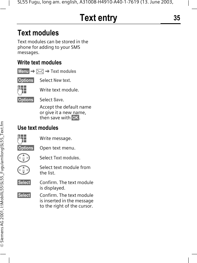 Text entry 35SL55 Fugu, long am. english, A31008-H4910-A40-1-7619 (13. June 2003, &copy; Siemens AG 2001, I:\Mobil\L55\SL55_Fugu\am\long\SL55_Text.fmText modulesText modules can be stored in the phone for adding to your SMS messages. Write text modules&sect;Menu&sect;K]KText modules&sect;Options&sect; Select New text.JWrite text module.&sect;Options&sect; Select Save. Accept the default name or give it a new name, then save with &sect;OK&sect;.Use text modulesJWrite message.&sect;Options&sect; Open text menu.GSelect Text modules. GSelect text module from the list.&sect;Select&sect; Confirm. The text module is displayed.&sect;Select&sect; Confirm. The text module is inserted in the message to the right of the cursor.