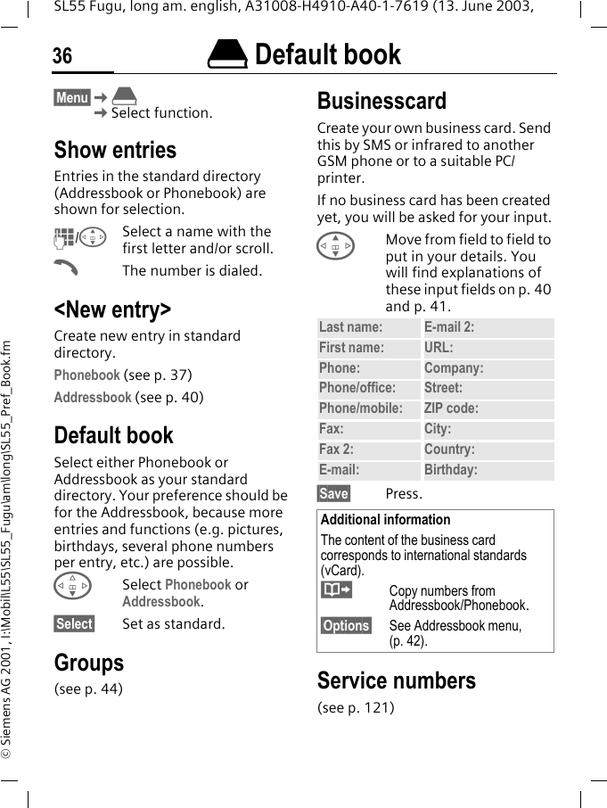&egrave; Default book36SL55 Fugu, long am. english, A31008-H4910-A40-1-7619 (13. June 2003, &copy; Siemens AG 2001, I:\Mobil\L55\SL55_Fugu\am\long\SL55_Pref_Book.fm&egrave; Default book &sect;Menu&sect;K&egrave;KSelect function.Show entriesEntries in the standard directory (Addressbook or Phonebook) are shown for selection.J/GSelect a name with the first letter and/or scroll. AThe number is dialed.<New entry>Create new entry in standard directory.Phonebook (see p. 37)Addressbook (see p. 40)Default bookSelect either Phonebook or Addressbook as your standard directory. Your preference should be for the Addressbook, because more entries and functions (e.g. pictures, birthdays, several phone numbers per entry, etc.) are possible.FSelect Phonebook or Addressbook.&sect;Select&sect; Set as standard.Groups(see p. 44)BusinesscardCreate your own business card. Send this by SMS or infrared to another GSM phone or to a suitable PC/printer.If no business card has been created yet, you will be asked for your input.GMove from field to field to put in your details. You will find explanations of these input fields on p. 40 and p. 41.&sect;Save&sect; Press.Service numbers(see p. 121)Last name: E-mail 2:First name: URL:Phone:  Company: Phone/office: Street:Phone/mobile: ZIP code:Fax: City:Fax 2:  Country:E-mail: Birthday:Additional informationThe content of the business card corresponds to international standards (vCard).&middot;  Copy numbers from Addressbook/Phonebook.&sect;Options&sect; See Addressbook menu, (p. 42).
