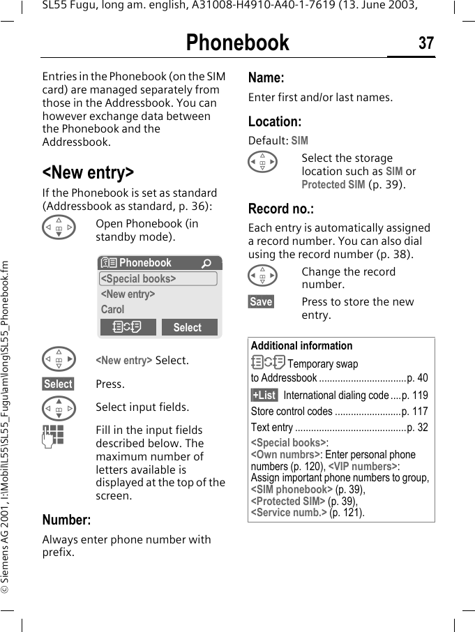Phonebook 37SL55 Fugu, long am. english, A31008-H4910-A40-1-7619 (13. June 2003, &copy; Siemens AG 2001, I:\Mobil\L55\SL55_Fugu\am\long\SL55_Phonebook.fmPhonebook Entries in the Phonebook (on the SIM card) are managed separately from those in the Addressbook. You can however exchange data between the Phonebook and the Addressbook.<New entry>If the Phonebook is set as standard (Addressbook as standard, p. 36):FOpen Phonebook (in standby mode).D<New entry> Select.&sect;Select&sect; Press.GSelect input fields.JFill in the input fields described below. The maximum number of letters available is displayed at the top of the screen. Number:Always enter phone number with prefix.Name: Enter first and/or last names.Location:Default: SIMHSelect the storage location such as SIM or Protected SIM (p. 39).Record no.: Each entry is automatically assigned a record number. You can also dial using the record number (p. 38). HChange the record number.&sect;Save&sect; Press to store the new entry. N Phonebook &Uacute;<Special books><New entry>CarolOSelectAdditional informationO Temporary swap to Addressbook .................................p. 40&sect;+List  International dialing code....p. 119Store control codes .........................p. 117Text entry ..........................................p. 32<Special books>:<Own numbrs>: Enter personal phone numbers (p. 120), <VIP numbers>: Assign important phone numbers to group, <SIM phonebook> (p. 39), <Protected SIM> (p. 39), <Service numb.> (p. 121).