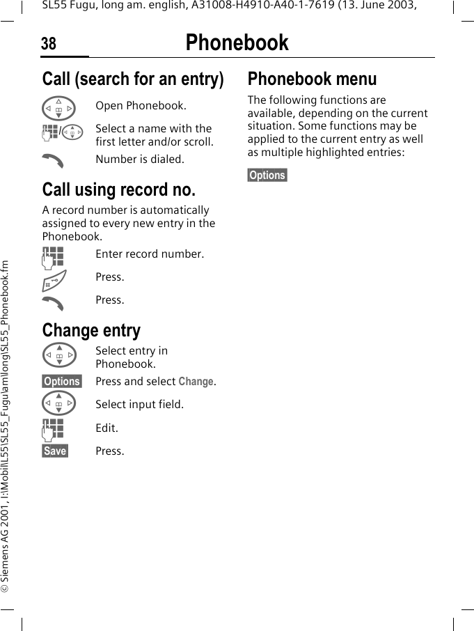 Phonebook38SL55 Fugu, long am. english, A31008-H4910-A40-1-7619 (13. June 2003, &copy; Siemens AG 2001, I:\Mobil\L55\SL55_Fugu\am\long\SL55_Phonebook.fmCall (search for an entry)FOpen Phonebook.J/GSelect a name with the first letter and/or scroll.ANumber is dialed. Call using record no.A record number is automatically assigned to every new entry in the Phonebook.JEnter record number.#Press.APress.Change entryGSelect entry in Phonebook.&sect;Options&sect; Press and select Change.GSelect input field.JEdit.&sect;Save&sect; Press.Phonebook menuThe following functions are available, depending on the current situation. Some functions may be applied to the current entry as well as multiple highlighted entries:&sect;Options&sect;