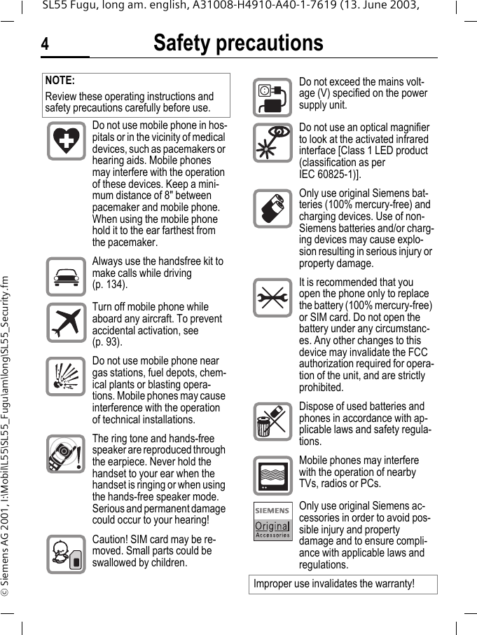 Safety precautions4SL55 Fugu, long am. english, A31008-H4910-A40-1-7619 (13. June 2003, &copy; Siemens AG 2001, I:\Mobil\L55\SL55_Fugu\am\long\SL55_Security.fmSafety precautions NOTE:Review these operating instructions and safety precautions carefully before use. Do not use mobile phone in hos-pitals or in the vicinity of medical devices, such as pacemakers or hearing aids. Mobile phones may interfere with the operation of these devices. Keep a mini-mum distance of 8" between pacemaker and mobile phone. When using the mobile phone hold it to the ear farthest from the pacemaker.Always use the handsfree kit to make calls while driving (p. 134).Turn off mobile phone while aboard any aircraft. To prevent accidental activation, see (p. 93).Do not use mobile phone near gas stations, fuel depots, chem-ical plants or blasting opera-tions. Mobile phones may cause interference with the operation of technical installations.The ring tone and hands-free speaker are reproduced through the earpiece. Never hold the handset to your ear when the handset is ringing or when using the hands-free speaker mode. Serious and permanent damage could occur to your hearing!Caution! SIM card may be re-moved. Small parts could be swallowed by children.Do not exceed the mains volt-age (V) specified on the power supply unit.Do not use an optical magnifier to look at the activated infrared interface [Class 1 LED product (classification as per IEC 60825-1)].Only use original Siemens bat-teries (100% mercury-free) and charging devices. Use of non-Siemens batteries and/or charg-ing devices may cause explo-sion resulting in serious injury or property damage.It is recommended that you open the phone only to replace the battery (100% mercury-free) or SIM card. Do not open the battery under any circumstanc-es. Any other changes to this device may invalidate the FCC authorization required for opera-tion of the unit, and are strictly prohibited.Dispose of used batteries and phones in accordance with ap-plicable laws and safety regula-tions.Mobile phones may interfere with the operation of nearby TVs, radios or PCs.Only use original Siemens ac-cessories in order to avoid pos-sible injury and property damage and to ensure compli-ance with applicable laws and regulations.Improper use invalidates the warranty!