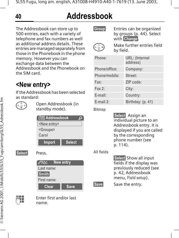 Addressbook40SL55 Fugu, long am. english, A31008-H4910-A40-1-7619 (13. June 2003, &copy; Siemens AG 2001, I:\Mobil\L55\SL55_Fugu\am\long\SL55_Adressbook.fmAddressbookThe Addressbook can store up to 500 entries, each with a variety of telephone and fax numbers as well as additional address details. These entries are managed separately from those in the Phonebook in the phone memory. However you can exchange data between the Addressbook and the Phonebook on the SIM card.<New entry>If the Addressbook has been selected as standard:FOpen Addressbook (in standby mode).&sect;Select&sect; Press.JEnter first and/or last name.&sect;Group&sect; Entries can be organized by groups (p. 44). Select with &sect;Change&sect;.DMake further entries field by field.Bitmap&sect;Select&sect; Assign an individual picture to an Addressbook entry. It is displayed if you are called by the corresponding phone number (see p. 114).All fields&sect;Select&sect; Show all input fields if the display was previously reduced (see p. 42, Addressbook menu, Field setup).&sect;Save&sect; Save the entry.N Addressbook &Uacute;<New entry><Groups>CarolImport Select&scaron;New entryLast name:&sect;Smith&sect;First name:Clear SavePhone: URL: (Internet address)Phone/office: Company:Phone/mobile: Street:Fax: ZIP code:Fax 2: City:E-mail: Country:E-mail 2: Birthday: (p. 41)
