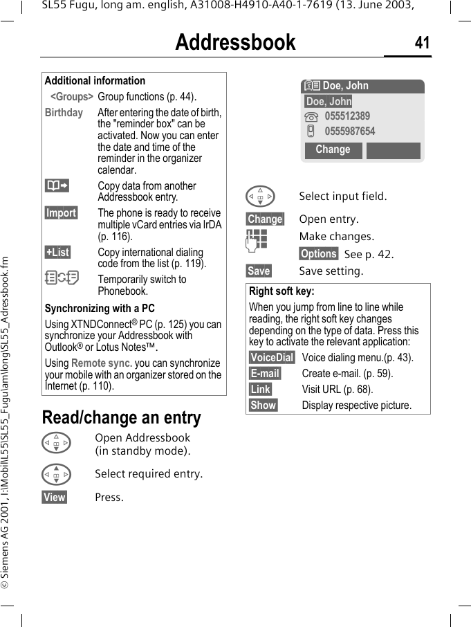Addressbook 41SL55 Fugu, long am. english, A31008-H4910-A40-1-7619 (13. June 2003, &copy; Siemens AG 2001, I:\Mobil\L55\SL55_Fugu\am\long\SL55_Adressbook.fmRead/change an entryFOpen Addressbook (in standby mode).GSelect required entry.&sect;View&sect; Press.FSelect input field.&sect;Change&sect; Open entry. JMake changes.&sect;Options&sect; See p. 42.&sect;Save&sect; Save setting.Additional information<Groups> Group functions (p. 44).Birthday After entering the date of birth, the "reminder box" can be activated. Now you can enter the date and time of the reminder in the organizer calendar.&middot;Copy data from another Addressbook entry.&sect;Import&sect; The phone is ready to receive multiple vCard entries via IrDA (p. 116).&sect;+List&sect; Copy international dialing code from the list (p. 119).OTemporarily switch to Phonebook.Synchronizing with a PCUsing XTNDConnect&reg; PC (p. 125) you can synchronize your Addressbook with Outlook&reg; or Lotus Notes&trade;.Using Remote sync. you can synchronize your mobile with an organizer stored on the Internet (p. 110).Right soft key:When you jump from line to line while reading, the right soft key changes depending on the type of data. Press this key to activate the relevant application:&sect;VoiceDial&sect; Voice dialing menu.(p. 43).&sect;E-mail&sect; Create e-mail. (p. 59).&sect;Link&sect; Visit URL (p. 68).&sect;Show&sect; Display respective picture.N Doe, John&sect;Doe, John&iquest;055512389v0555987654Change
