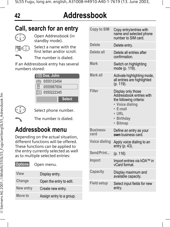 Addressbook42SL55 Fugu, long am. english, A31008-H4910-A40-1-7619 (13. June 2003, &copy; Siemens AG 2001, I:\Mobil\L55\SL55_Fugu\am\long\SL55_Adressbook.fmCall, search for an entryFOpen Addressbook (in standby mode).J/GSelect a name with the first letter and/or scroll. AThe number is dialed.If an Addressbook entry has several numbers stored:GSelect phone number.AThe number is dialed.Addressbook menuDepending on the actual situation, different functions will be offered. These functions can be applied to the entry currently selected as well as to multiple selected entries:&sect;Options&sect; Open menu.View Display entry.Change Open the entry to edit.New entry Create new entry.Move to Assign entry to a group.N Doe, John&iquest;0555123454v0555987654&Agrave;0555222345SelectCopy to SIM Copy entry/entries with name and selected phone number to SIM card.Delete Delete entry.Delete all Delete all entries after confirmation.Mark Switch on highlighting mode (p. 119).Mark all Activate highlighting mode, all entries are highlighted (p. 119).Filter Display only those Addressbook entries with the following criteria:&bull; Voice dialing&bull;E-mail&bull; URL&bull;Birthday&bull;BitmapBusiness-card Define an entry as your own business card.Voice dialing Apply voice dialing to an entry (p. 43).Send/Print... (p. 116)Import Import entries via IrDA&trade; in vCard format.Capacity Display maximum and available capacity.Field setup Select input fields for new entry.