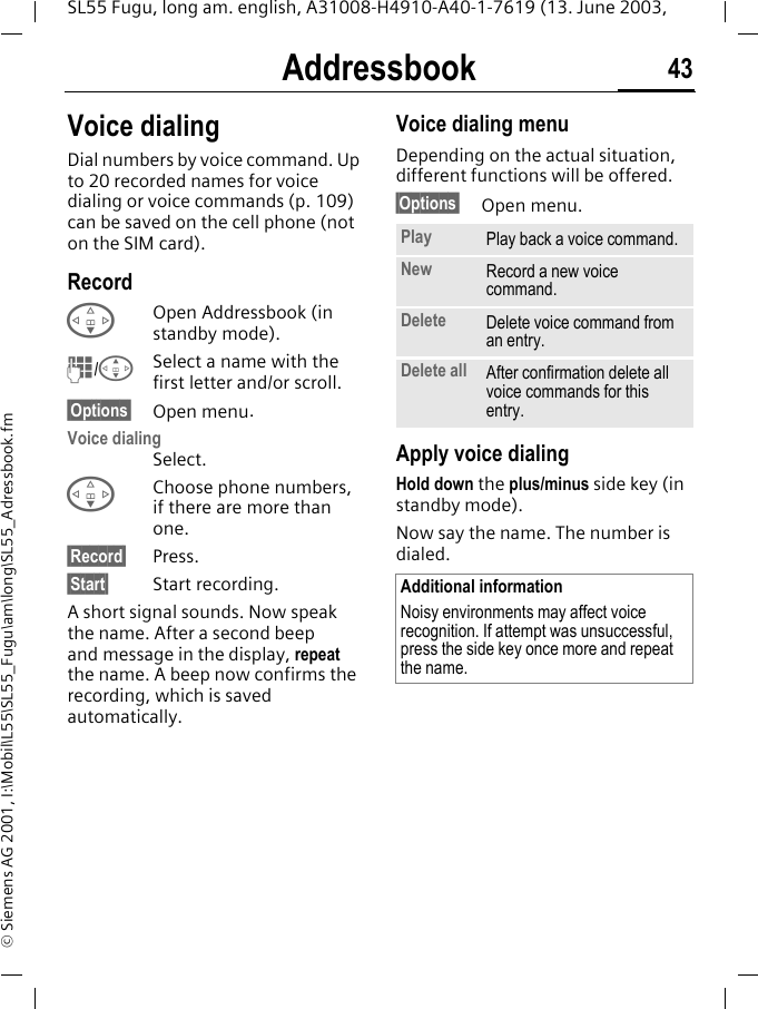 Addressbook 43SL55 Fugu, long am. english, A31008-H4910-A40-1-7619 (13. June 2003, &copy; Siemens AG 2001, I:\Mobil\L55\SL55_Fugu\am\long\SL55_Adressbook.fmVoice dialingDial numbers by voice command. Up to 20 recorded names for voice dialing or voice commands (p. 109) can be saved on the cell phone (not on the SIM card).RecordFOpen Addressbook (in standby mode).J/GSelect a name with the first letter and/or scroll. &sect;Options&sect; Open menu.Voice dialingSelect. FChoose phone numbers, if there are more than one.&sect;Record&sect; Press.&sect;Start&sect; Start recording.A short signal sounds. Now speak the name. After a second beep and message in the display, repeat the name. A beep now confirms the recording, which is saved automatically. Voice dialing menuDepending on the actual situation, different functions will be offered.&sect;Options&sect; Open menu.Apply voice dialingHold down the plus/minus side key (in standby mode).Now say the name. The number is dialed. Play Play back a voice command.New Record a new voice command.Delete Delete voice command from an entry.Delete all After confirmation delete all voice commands for this entry.Additional informationNoisy environments may affect voice recognition. If attempt was unsuccessful, press the side key once more and repeat the name.