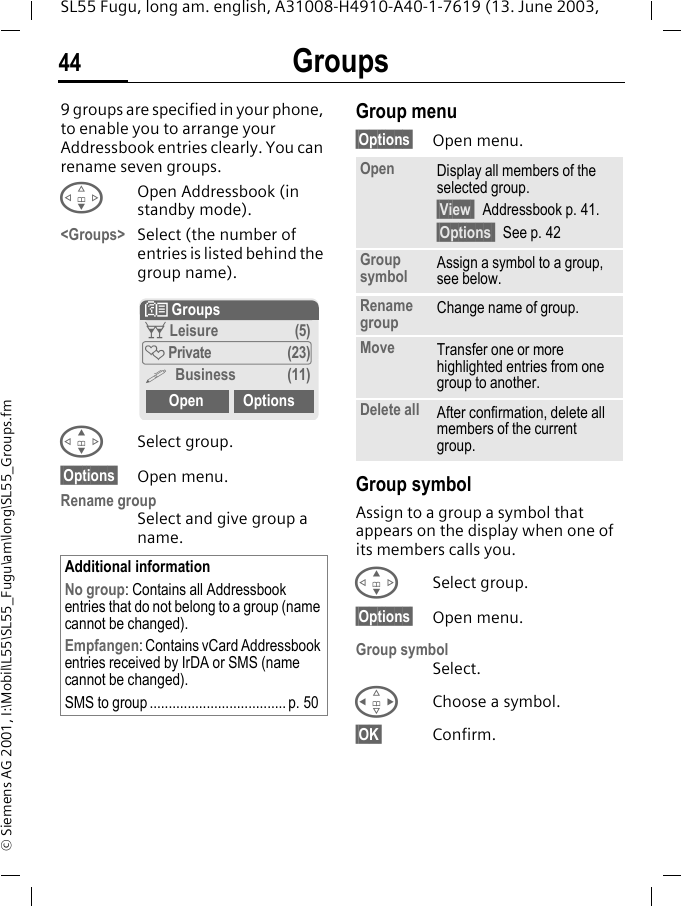 Groups44SL55 Fugu, long am. english, A31008-H4910-A40-1-7619 (13. June 2003, &copy; Siemens AG 2001, I:\Mobil\L55\SL55_Fugu\am\long\SL55_Groups.fmGroups 9 groups are specified in your phone, to enable you to arrange your Addressbook entries clearly. You can rename seven groups.FOpen Addressbook (in standby mode).<Groups> Select (the number of entries is listed behind the group name). GSelect group.&sect;Options&sect; Open menu.Rename groupSelect and give group a name.Group menu&sect;Options&sect; Open menu.Group symbolAssign to a group a symbol that appears on the display when one of its members calls you. GSelect group.&sect;Options&sect; Open menu.Group symbolSelect.HChoose a symbol.&sect;OK&sect; Confirm.Additional informationNo group: Contains all Addressbook entries that do not belong to a group (name cannot be changed).Empfangen: Contains vCard Addressbook entries received by IrDA or SMS (name cannot be changed).SMS to group .................................... p. 50N Groupst Leisure (5)&Atilde; Private (23)&Auml; Business (11)Open OptionsOpen Display all members of the selected group.&sect;View  Addressbook p. 41.&sect;Options  See p. 42Group symbol Assign a symbol to a group, see below.Rename group Change name of group.Move Transfer one or more highlighted entries from one group to another.Delete all After confirmation, delete all members of the current group.