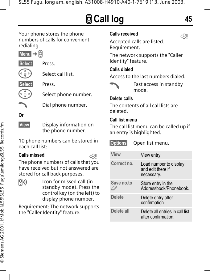 Z Call log 45SL55 Fugu, long am. english, A31008-H4910-A40-1-7619 (13. June 2003, &copy; Siemens AG 2001, I:\Mobil\L55\SL55_Fugu\am\long\SL55_Records.fmZ Call log  Your phone stores the phone numbers of calls for convenient redialing.&sect;Menu&sect;KZ &sect;Select&sect; Press.GSelect call list.&sect;Select&sect; Press.GSelect phone number.ADial phone number.Or&sect;View&sect; Display information on the phone number.10 phone numbers can be stored in each call list:Calls missedThe phone numbers of calls that you have received but not answered are stored for call back purposes.Icon for missed call (in standby mode). Press the control key (on the left) to display phone number.Requirement: The network supports the "Caller Identity" feature.Calls receivedAccepted calls are listed. Requirement: The network supports the "Caller Identity" feature.Calls dialedAccess to the last numbers dialed.AFast access in standby mode.Delete callsThe contents of all call lists are deleted. Call list menuThe call list menu can be called up if an entry is highlighted.&sect;Options&sect; Open list menu.LView View entry.Correct no. Load number to display and edit there if necessary.Save no.to 9Store entry in the Addressbook/Phonebook.Delete Delete entry after confirmation.Delete all Delete all entries in call list after confirmation.L