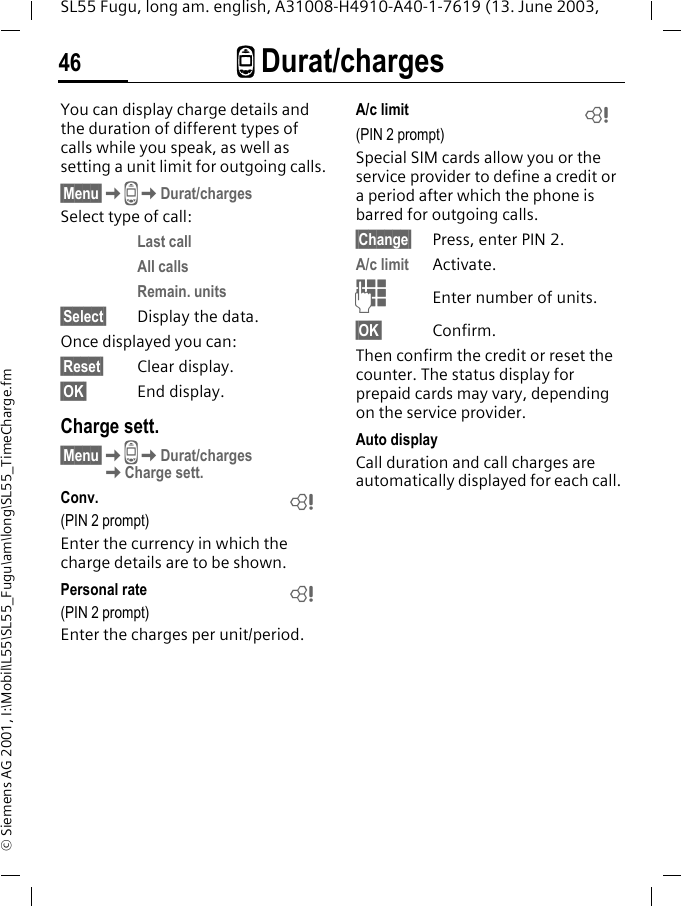 Z Durat/charges46SL55 Fugu, long am. english, A31008-H4910-A40-1-7619 (13. June 2003, &copy; Siemens AG 2001, I:\Mobil\L55\SL55_Fugu\am\long\SL55_TimeCharge.fmZ Durat/charges You can display charge details and the duration of different types of calls while you speak, as well as setting a unit limit for outgoing calls.&sect;Menu&sect;KZKDurat/chargesSelect type of call:Last callAll callsRemain. units&sect;Select&sect; Display the data.Once displayed you can:&sect;Reset&sect; Clear display.&sect;OK&sect; End display.Charge sett.&sect;Menu&sect;KZKDurat/charges KCharge sett.Conv. (PIN 2 prompt)Enter the currency in which the charge details are to be shown.Personal rate (PIN 2 prompt)Enter the charges per unit/period.A/c limit (PIN 2 prompt)Special SIM cards allow you or the service provider to define a credit or a period after which the phone is barred for outgoing calls.&sect;Change&sect; Press, enter PIN 2.A/c limit Activate.JEnter number of units.&sect;OK&sect; Confirm.Then confirm the credit or reset the counter. The status display for prepaid cards may vary, depending on the service provider.Auto displayCall duration and call charges are automatically displayed for each call.LLL