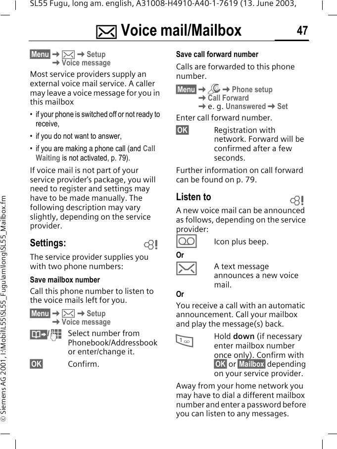 ] Voice mail/Mailbox 47SL55 Fugu, long am. english, A31008-H4910-A40-1-7619 (13. June 2003, &copy; Siemens AG 2001, I:\Mobil\L55\SL55_Fugu\am\long\SL55_Mailbox.fm] Voice mail/Mailbox&sect;Menu&sect;K]KSetupKVoice messageMost service providers supply an external voice mail service. A caller may leave a voice message for you in this mailbox &bull; if your phone is switched off or not ready to receive,&bull; if you do not want to answer,&bull; if you are making a phone call (and Call Waiting is not activated, p. 79).If voice mail is not part of your service provider's package, you will need to register and settings may have to be made manually. The following description may vary slightly, depending on the service provider.Settings:The service provider supplies you with two phone numbers:Save mailbox number Call this phone number to listen to the voice mails left for you. &sect;Menu&sect;K]KSetupKVoice message&middot;/JSelect number from Phonebook/Addressbook or enter/change it. &sect;OK&sect; Confirm.Save call forward numberCalls are forwarded to this phone number. &sect;Menu&sect;KmKPhone setup KCall ForwardKe. g. UnansweredKSetEnter call forward number.&sect;OK&sect; Registration with network. Forward will be confirmed after a few seconds.Further information on call forward can be found on p. 79.Listen toA new voice mail can be announced as follows, depending on the service provider:\Icon plus beep.Or]A text message announces a new voice mail.OrYou receive a call with an automatic announcement. Call your mailbox and play the message(s) back.1Hold down (if necessary enter mailbox number once only). Confirm with &sect;OK&sect; or &sect;Mailbox&sect; depending on your service provider.Away from your home network you may have to dial a different mailbox number and enter a password before you can listen to any messages.LL