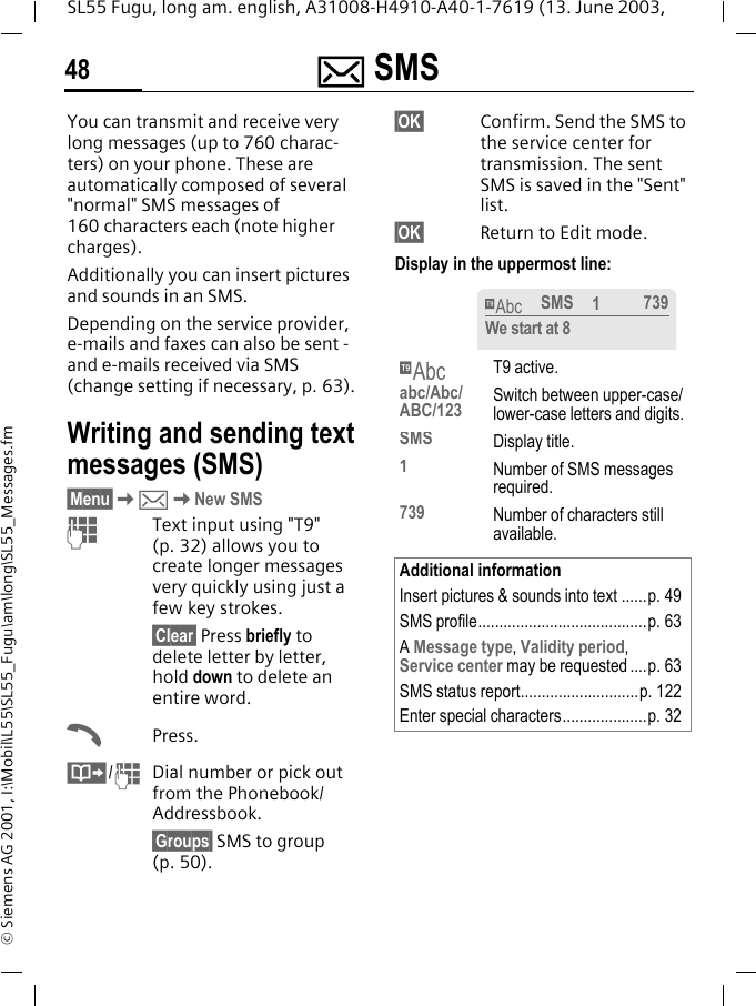 ] SMS48SL55 Fugu, long am. english, A31008-H4910-A40-1-7619 (13. June 2003, &copy; Siemens AG 2001, I:\Mobil\L55\SL55_Fugu\am\long\SL55_Messages.fm] SMS You can transmit and receive very long messages (up to 760 charac-ters) on your phone. These are automatically composed of several "normal" SMS messages of 160 characters each (note higher charges).Additionally you can insert pictures and sounds in an SMS.Depending on the service provider, e-mails and faxes can also be sent -and e-mails received via SMS (change setting if necessary, p. 63).Writing and sending text messages (SMS)&sect;Menu&sect;K]KNew SMSJText input using "T9" (p. 32) allows you to create longer messages very quickly using just a few key strokes.&sect;Clear&sect; Press briefly to delete letter by letter, hold down to delete an entire word.APress.&middot;/JDial number or pick out from the Phonebook/Addressbook.&sect;Groups&sect; SMS to group (p. 50).&sect;OK&sect; Confirm. Send the SMS to the service center for transmission. The sent SMS is saved in the "Sent" list.&sect;OK&sect; Return to Edit mode. Display in the uppermost line: &trade;T9 active.abc/Abc/ABC/123 Switch between upper-case/lower-case letters and digits.SMS Display title.1  Number of SMS messages required.739 Number of characters still available.Additional informationInsert pictures &amp; sounds into text ......p. 49SMS profile........................................p. 63A Message type, Validity period, Service center may be requested ....p. 63SMS status report............................p. 122Enter special characters....................p. 32&trade;SMS 1739We start at 8