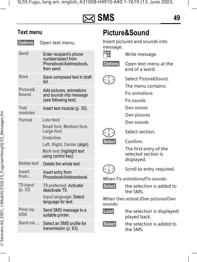 ] SMS 49SL55 Fugu, long am. english, A31008-H4910-A40-1-7619 (13. June 2003, &copy; Siemens AG 2001, I:\Mobil\L55\SL55_Fugu\am\long\SL55_Messages.fmText menu&sect;Options&sect; Open text menu.Picture&amp;SoundInsert pictures and sounds into message.JWrite message.&sect;Options&sect; Open text menu at the end of a word.GSelect Picture&amp;Sound.The menu contains:Fix animations Fix sounds Own animat.Own pictures Own sounds GSelect section.&sect;Select&sect; Confirm.The first entry of the selected section is displayed.FScroll to entry required.When Fix animations/Fix sounds:&sect;Select&sect; the selection is added to the SMS.When Own animat./Own pictures/Own sounds:&sect;Load&sect; the selection is displayed/played back.&sect;Select&sect; the selection is added to the SMS.Send Enter recipient's phone number/select from Phonebook/Addressbook, then send.Save Save composed text in draft list.Picture&amp;Sound  Add pictures, animations and sounds into message (see following text).Text modules Insert text module (p. 35). Format  Line feedSmall font, Medium font, Large fontUnderlineLeft, Right, Center (align)Mark text (highlight text using control key)Delete text Delete the whole text.Insert from... Insert entry from Phonebook/Addressbook.T9 input (p. 32) T9 preferred: Activate/deactivate T9.Input language: Select language for text.Print via IrDA Send SMS message to a suitable printer.Send via ... Select an SMS profile for transmission (p. 63).