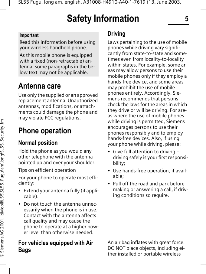 Safety Information 5SL55 Fugu, long am. english, A31008-H4910-A40-1-7619 (13. June 2003, &copy; Siemens AG 2001, I:\Mobil\L55\SL55_Fugu\am\long\SL55_Security.fmSafety Infor-mationAntenna careUse only the supplied or an approved replacement antenna. Unauthorized antennas, modifications, or attach-ments could damage the phone and may violate FCC regulations.Phone operationNormal positionHold the phone as you would any other telephone with the antenna pointed up and over your shoulder.Tips on efficient operationFor your phone to operate most effi-ciently:&bull; Extend your antenna fully (if appli-cable).&bull; Do not touch the antenna unnec-essarily when the phone is in use. Contact with the antenna affects call quality and may cause the phone to operate at a higher pow-er level than otherwise needed.DrivingLaws pertaining to the use of mobile phones while driving vary signifi-cantly from state-to-state and some-times even from locality-to-locality within states. For example, some ar-eas may allow persons to use their mobile phones only if they employ a hands-free device, and some areas may prohibit the use of mobile phones entirely. Accordingly, Sie-mens recommends that persons check the laws for the areas in which they drive or will be driving. For are-as where the use of mobile phones while driving is permitted, Siemens encourages persons to use their phones responsibly and to employ hands-free devices. Also, if using your phone while driving, please:&bull; Give full attention to driving &ndash; driving safely is your first responsi-bility;&bull; Use hands-free operation, if avail-able;&bull; Pull off the road and park before making or answering a call, if driv-ing conditions so require.For vehicles equipped with Air BagsAn air bag inflates with great force. DO NOT place objects, including ei-ther installed or portable wireless ImportantRead this information before using your wireless handheld phone.As this mobile phone is equipped with a fixed (non-retractable) an-tenna, some paragraphs in the be-low text may not be applicable. 