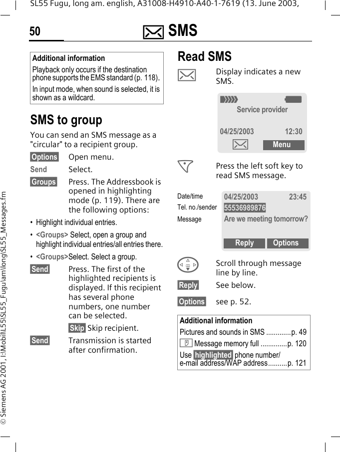 ] SMS50SL55 Fugu, long am. english, A31008-H4910-A40-1-7619 (13. June 2003, &copy; Siemens AG 2001, I:\Mobil\L55\SL55_Fugu\am\long\SL55_Messages.fm SMS to groupYou can send an SMS message as a "circular" to a recipient group.&sect;Options&sect; Open menu.Send Select.&sect;Groups&sect; Press. The Addressbook is opened in highlighting mode (p. 119). There are the following options:&bull; Highlight individual entries.&bull;<Groups> Select, open a group and highlight individual entries/all entries there.&bull;<Groups>Select. Select a group.&sect;Send&sect; Press. The first of the highlighted recipients is displayed. If this recipient has several phone numbers, one number can be selected.&sect;Skip&sect; Skip recipient.&sect;Send&sect; Transmission is started after confirmation.Read SMS]Display indicates a new SMS. <Press the left soft key to read SMS message. FScroll through message line by line.&sect;Reply&sect; See below.&sect;Options&sect; see p. 52.Additional informationPlayback only occurs if the destination phone supports the EMS standard (p. 118). In input mode, when sound is selected, it is shown as a wildcard.Additional informationPictures and sounds in SMS .............p. 49T Message memory full ..............p. 120Use &sect;highlighted&sect; phone number/e-mail address/WAP address..........p. 121_gService provider04/25/2003 12:30]Menu04/25/2003 23:4555536989876Are we meeting tomorrow?Reply OptionsDate/timeTel. no./senderMessage