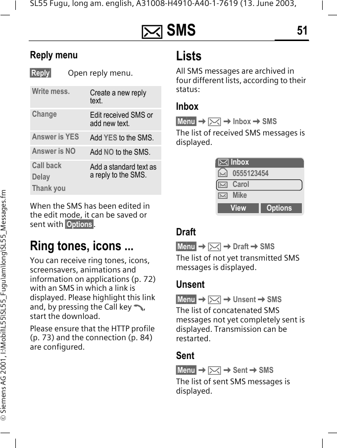 ] SMS 51SL55 Fugu, long am. english, A31008-H4910-A40-1-7619 (13. June 2003, &copy; Siemens AG 2001, I:\Mobil\L55\SL55_Fugu\am\long\SL55_Messages.fmReply menu &sect;Reply&sect; Open reply menu.When the SMS has been edited in the edit mode, it can be saved or sent with &sect;Options&sect;. Ring tones, icons ... You can receive ring tones, icons, screensavers, animations and information on applications (p. 72) with an SMS in which a link is displayed. Please highlight this link and, by pressing the Call key A, start the download.Please ensure that the HTTP profile (p. 73) and the connection (p. 84) are configured.ListsAll SMS messages are archived in four different lists, according to their status:Inbox&sect;Menu&sect;K]KInboxKSMSThe list of received SMS messages is displayed.Draft&sect;Menu&sect;K]KDraftKSMSThe list of not yet transmitted SMS messages is displayed.Unsent&sect;Menu&sect;K]KUnsentKSMSThe list of concatenated SMS messages not yet completely sent is displayed. Transmission can be restarted.Sent&sect;Menu&sect;K]KSentKSMSThe list of sent SMS messages is displayed.Write mess. Create a new reply text.Change Edit received SMS or add new text.Answer is YES Add YES to the SMS.Answer is NO Add NO to the SMS.Call backDelayThank youAdd a standard text as a reply to the SMS.] Inbox&fnof;0555123454&hellip;Carol&hellip;MikeView Options