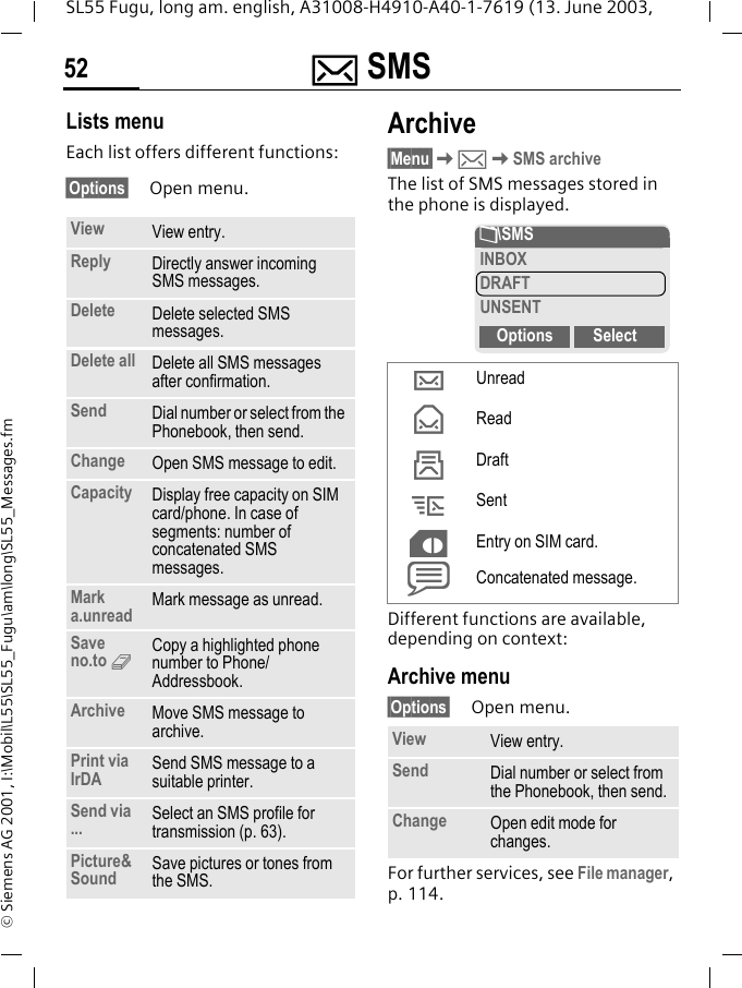 ] SMS52SL55 Fugu, long am. english, A31008-H4910-A40-1-7619 (13. June 2003, &copy; Siemens AG 2001, I:\Mobil\L55\SL55_Fugu\am\long\SL55_Messages.fmLists menuEach list offers different functions:&sect;Options&sect; Open menu.Archive&sect;Menu&sect;K]KSMS archiveThe list of SMS messages stored in the phone is displayed. Different functions are available, depending on context:Archive menu&sect;Options&sect; Open menu.For further services, see File manager, p. 114.View View entry.Reply Directly answer incoming SMS messages.Delete Delete selected SMS messages.Delete all Delete all SMS messages after confirmation.Send Dial number or select from the Phonebook, then send.Change Open SMS message to edit.Capacity Display free capacity on SIM card/phone. In case of segments: number of concatenated SMS messages.Mark a.unread Mark message as unread.Save no.to 9Copy a highlighted phone number to Phone/Addressbook.Archive Move SMS message to archive.Print via IrDA Send SMS message to a suitable printer.Send via ... Select an SMS profile for transmission (p. 63).Picture&amp;Sound Save pictures or tones from the SMS.&hellip;Unread&fnof;Read&sbquo;Draft&bdquo;Sent&cent;Entry on SIM card.xConcatenated message.View View entry.Send Dial number or select from the Phonebook, then send.Change Open edit mode for changes.&Ntilde;\SMSINBOXDRAFTUNSENTOptions Select