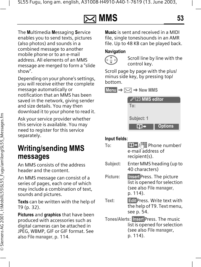 ] MMS 53SL55 Fugu, long am. english, A31008-H4910-A40-1-7619 (13. June 2003, &copy; Siemens AG 2001, I:\Mobil\L55\SL55_Fugu\am\long\SL55_Messages.fm] MMS  The Multimedia Messaging Service enables you to send texts, pictures (also photos) and sounds in a combined message to another mobile phone or to an e-mail address. All elements of an MMS message are merged to form a "slide show".Depending on your phone's settings, you will receive either the complete message automatically or notification that an MMS has been saved in the network, giving sender and size details. You may then download it to your phone to read it. Ask your service provider whether this service is available. You may need to register for this service separately.Writing/sending MMS messagesAn MMS consists of the address header and the content. An MMS message can consist of a series of pages, each one of which may include a combination of text, sounds and pictures.Texts can be written with the help of T9 (p. 32).Pictures and graphics that have been produced with accessories such as digital cameras can be attached in JPEG, WBMP, GIF or GIF format. See also File manager, p. 114.Music is sent and received in a MIDI file, single tones/sounds in an AMR file. Up to 48 KB can be played back.NavigationGScroll line by line with the control key.Scroll page by page with the plus/minus side key, by pressing top/bottom.&sect;Menu&sect;K]KNew MMSInput fields:To: &middot;/J Phone number/e-mail address of recipient(s).Subject: Enter MMS heading (up to 40 characters)Picture: &sect;Insert&sect;Press. The picture list is opened for selection (see also File manager, p. 114).Text: &sect;Edit&sect;Press. Write text with the help of T9. Text menu, see p. 54.Tones/Alerts: &sect;Insert&sect;Press. The music list is opened for selection (see also File manager, p. 114). &Yuml; MMS editorTo:Subject: 1&ordm;Options