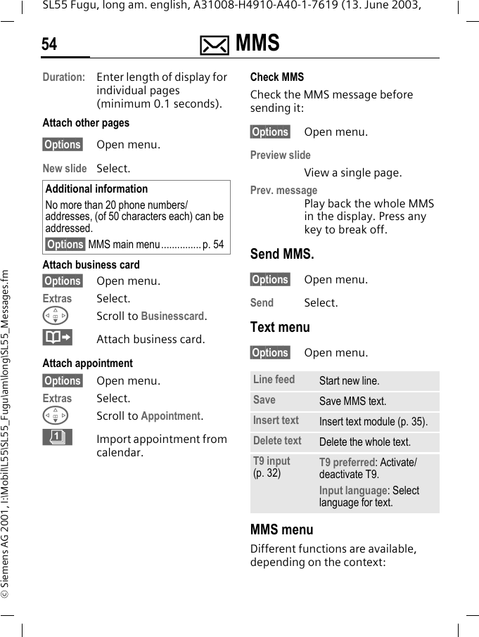 ] MMS54SL55 Fugu, long am. english, A31008-H4910-A40-1-7619 (13. June 2003, &copy; Siemens AG 2001, I:\Mobil\L55\SL55_Fugu\am\long\SL55_Messages.fmDuration: Enter length of display for individual pages (minimum 0.1 seconds).Attach other pages&sect;Options&sect; Open menu.New slide Select.Attach business card&sect;Options&sect; Open menu.Extras Select.FScroll to Businesscard.&middot;Attach business card.Attach appointment&sect;Options&sect; Open menu.Extras Select.FScroll to Appointment. &eacute;Import appointment from calendar.Check MMSCheck the MMS message before sending it: &sect;Options&sect; Open menu.Preview slideView a single page.Prev. messagePlay back the whole MMS in the display. Press any key to break off. Send MMS.&sect;Options&sect; Open menu.Send Select. Text menu&sect;Options&sect; Open menu. MMS menuDifferent functions are available, depending on the context:Additional informationNo more than 20 phone numbers/addresses, (of 50 characters each) can be addressed.&sect;Options&sect; MMS main menu............... p. 54Line feed Start new line.Save Save MMS text.Insert text Insert text module (p. 35).Delete text Delete the whole text.T9 input (p. 32) T9 preferred: Activate/deactivate T9.Input language: Select language for text.