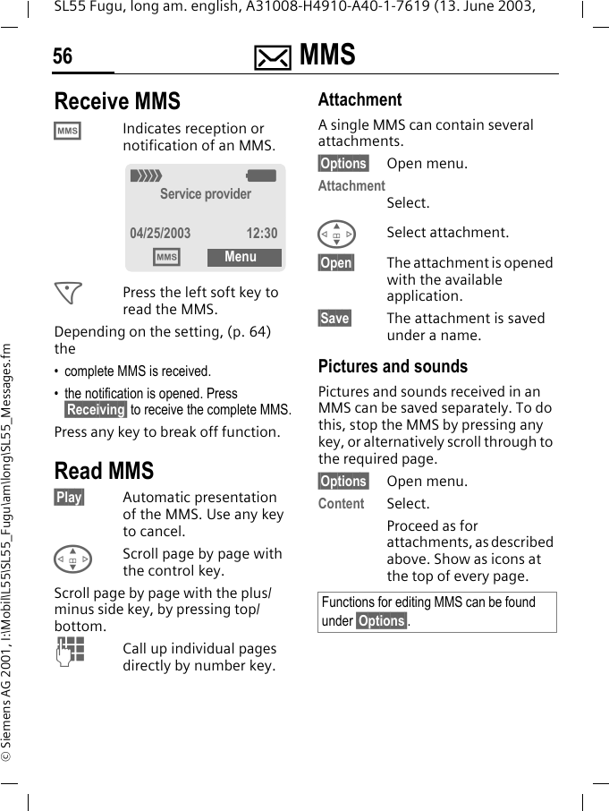 ] MMS56SL55 Fugu, long am. english, A31008-H4910-A40-1-7619 (13. June 2003, &copy; Siemens AG 2001, I:\Mobil\L55\SL55_Fugu\am\long\SL55_Messages.fmReceive MMS &permil;Indicates reception or notification of an MMS. <Press the left soft key to read the MMS. Depending on the setting, (p. 64) the&bull; complete MMS is received.&bull; the notification is opened. Press &sect;Receiving&sect; to receive the complete MMS.Press any key to break off function. Read MMS&sect;Play&sect; Automatic presentation of the MMS. Use any key to cancel.GScroll page by page with the control key.Scroll page by page with the plus/minus side key, by pressing top/bottom.JCall up individual pages directly by number key.AttachmentA single MMS can contain several attachments.&sect;Options&sect; Open menu.AttachmentSelect.GSelect attachment.&sect;Open&sect; The attachment is opened with the available application. &sect;Save&sect; The attachment is saved under a name.Pictures and soundsPictures and sounds received in an MMS can be saved separately. To do this, stop the MMS by pressing any key, or alternatively scroll through to the required page.&sect;Options&sect; Open menu.Content Select.Proceed as for attachments, as described above. Show as icons at the top of every page._gService provider04/25/2003 12:30&permil;MenuFunctions for editing MMS can be found under &sect;Options&sect;.