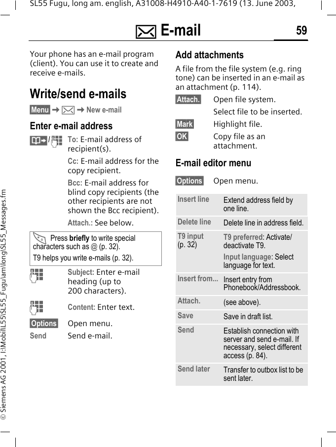 ] E-mail 59SL55 Fugu, long am. english, A31008-H4910-A40-1-7619 (13. June 2003, &copy; Siemens AG 2001, I:\Mobil\L55\SL55_Fugu\am\long\SL55_Messages.fm] E-mail  Your phone has an e-mail program (client). You can use it to create and receive e-mails.Write/send e-mails&sect;Menu&sect;K]KNew e-mailEnter e-mail address&middot;/JTo: E-mail address of recipient(s).Cc: E-mail address for the copy recipient.Bcc: E-mail address for blind copy recipients (the other recipients are not shown the Bcc recipient).Attach.: See below. JSubject: Enter e-mail heading (up to 200 characters).JContent: Enter text. &sect;Options&sect; Open menu.Send Send e-mail.Add attachmentsA file from the file system (e.g. ring tone) can be inserted in an e-mail as an attachment (p. 114).&sect;Attach.&sect; Open file system.Select file to be inserted.&sect;Mark&sect; Highlight file.&sect;OK&sect; Copy file as an attachment.E-mail editor menu&sect;Options&sect; Open menu.*Press briefly to write special characters such as @ (p. 32).T9 helps you write e-mails (p. 32).Insert line Extend address field by one line.Delete line Delete line in address field.T9 input (p. 32) T9 preferred: Activate/deactivate T9.Input language: Select language for text.Insert from... Insert entry from Phonebook/Addressbook.Attach. (see above).Save Save in draft list.Send Establish connection with server and send e-mail. If necessary, select different access (p. 84).Send later Transfer to outbox list to be sent later.