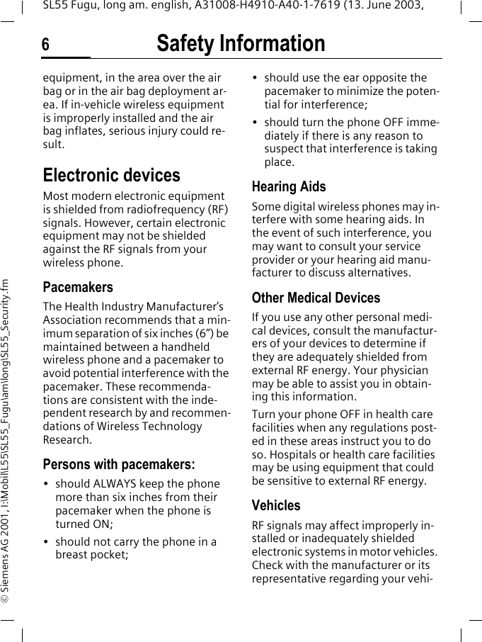 Safety Information6SL55 Fugu, long am. english, A31008-H4910-A40-1-7619 (13. June 2003, &copy; Siemens AG 2001, I:\Mobil\L55\SL55_Fugu\am\long\SL55_Security.fmequipment, in the area over the air bag or in the air bag deployment ar-ea. If in-vehicle wireless equipment is improperly installed and the air bag inflates, serious injury could re-sult.Electronic devicesMost modern electronic equipment is shielded from radiofrequency (RF) signals. However, certain electronic equipment may not be shielded against the RF signals from your wireless phone.PacemakersThe Health Industry Manufacturer&rsquo;s Association recommends that a min-imum separation of six inches (6&rdquo;) be maintained between a handheld wireless phone and a pacemaker to avoid potential interference with the pacemaker. These recommenda-tions are consistent with the inde-pendent research by and recommen-dations of Wireless Technology Research.Persons with pacemakers:&bull; should ALWAYS keep the phone more than six inches from their pacemaker when the phone is turned ON;&bull; should not carry the phone in a breast pocket;&bull; should use the ear opposite the pacemaker to minimize the poten-tial for interference;&bull; should turn the phone OFF imme-diately if there is any reason to suspect that interference is taking place.Hearing AidsSome digital wireless phones may in-terfere with some hearing aids. In the event of such interference, you may want to consult your service provider or your hearing aid manu-facturer to discuss alternatives.Other Medical DevicesIf you use any other personal medi-cal devices, consult the manufactur-ers of your devices to determine if they are adequately shielded from external RF energy. Your physician may be able to assist you in obtain-ing this information.Turn your phone OFF in health care facilities when any regulations post-ed in these areas instruct you to do so. Hospitals or health care facilities may be using equipment that could be sensitive to external RF energy.VehiclesRF signals may affect improperly in-stalled or inadequately shielded electronic systems in motor vehicles. Check with the manufacturer or its representative regarding your vehi-