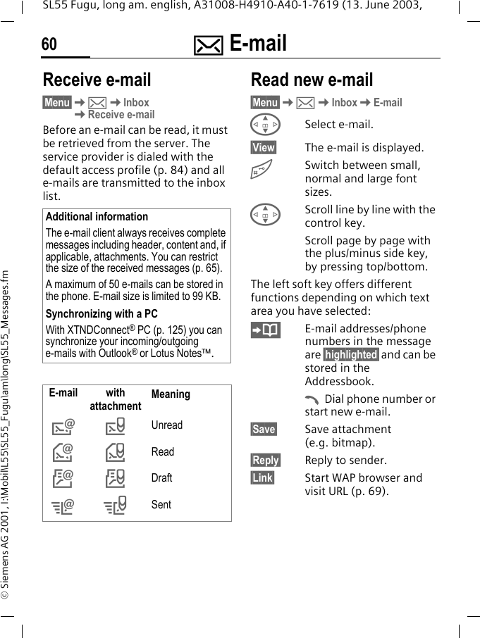 ] E-mail60SL55 Fugu, long am. english, A31008-H4910-A40-1-7619 (13. June 2003, &copy; Siemens AG 2001, I:\Mobil\L55\SL55_Fugu\am\long\SL55_Messages.fmReceive e-mail&sect;Menu&sect;K]KInboxKReceive e-mailBefore an e-mail can be read, it must be retrieved from the server. The service provider is dialed with the default access profile (p. 84) and all e-mails are transmitted to the inbox list. Read new e-mail&sect;Menu&sect;K]KInboxKE-mailGSelect e-mail.&sect;View&sect; The e-mail is displayed.#Switch between small, normal and large font sizes.GScroll line by line with the control key.Scroll page by page with the plus/minus side key, by pressing top/bottom.The left soft key offers different functions depending on which text area you have selected:E-mail addresses/phone numbers in the message are &sect;highlighted&sect; and can be stored in the Addressbook.ADial phone number or start new e-mail.&sect;Save&sect; Save attachment (e.g. bitmap).&sect;Reply&sect; Reply to sender.&sect;Link&sect; Start WAP browser and visit URL (p. 69).Additional informationThe e-mail client always receives complete messages including header, content and, if applicable, attachments. You can restrict the size of the received messages (p. 65).A maximum of 50 e-mails can be stored in the phone. E-mail size is limited to 99 KB.Synchronizing with a PCWith XTNDConnect&reg; PC (p. 125) you can synchronize your incoming/outgoing e-mails with Outlook&reg; or Lotus Notes&trade;.E-mail with attachment Meaning&rdquo;Unread&lsaquo;Read&Scaron;Draft&OElig;&ldquo;Sent