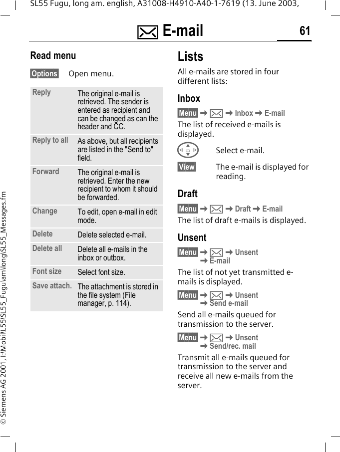 ] E-mail 61SL55 Fugu, long am. english, A31008-H4910-A40-1-7619 (13. June 2003, &copy; Siemens AG 2001, I:\Mobil\L55\SL55_Fugu\am\long\SL55_Messages.fmRead menu&sect;Options&sect; Open menu.ListsAll e-mails are stored in four different lists:Inbox&sect;Menu&sect;K]KInboxKE-mailThe list of received e-mails is displayed.GSelect e-mail.&sect;View&sect; The e-mail is displayed for reading.Draft&sect;Menu&sect;K]KDraftKE-mailThe list of draft e-mails is displayed.Unsent&sect;Menu&sect;K]KUnsent KE-mailThe list of not yet transmitted e-mails is displayed.&sect;Menu&sect;K]KUnsent KSend e-mailSend all e-mails queued for transmission to the server. &sect;Menu&sect;K]KUnsent KSend/rec. mailTransmit all e-mails queued for transmission to the server and receive all new e-mails from the server. Reply The original e-mail is retrieved. The sender is entered as recipient and can be changed as can the header and CC.Reply to all As above, but all recipients are listed in the "Send to" field.Forward The original e-mail is retrieved. Enter the new recipient to whom it should be forwarded.Change To edit, open e-mail in edit mode.Delete Delete selected e-mail.Delete all Delete all e-mails in the inbox or outbox. Font size Select font size. Save attach. The attachment is stored in the file system (File manager, p. 114).