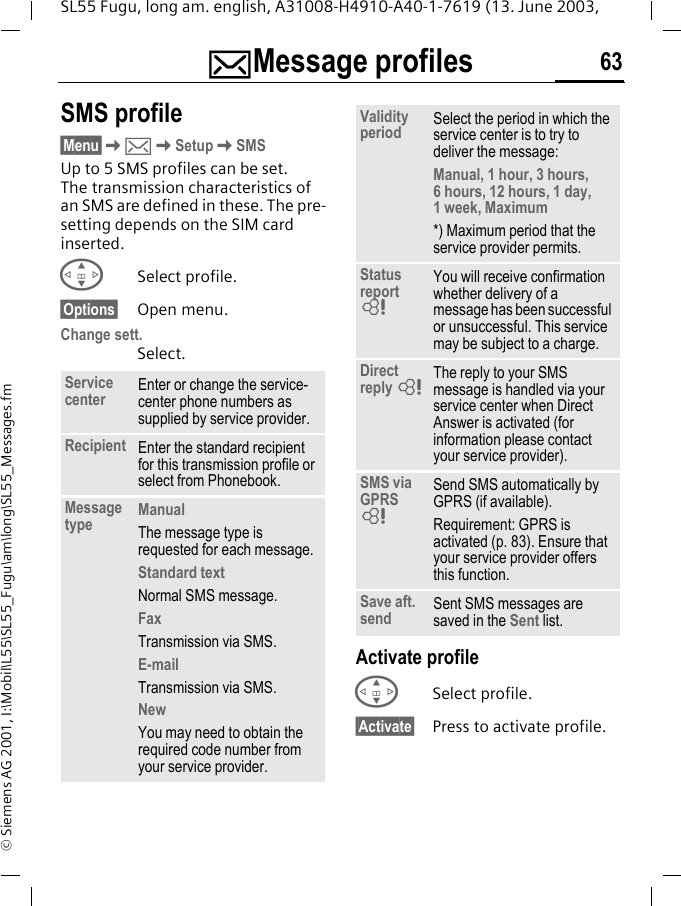 ]Message profiles 63SL55 Fugu, long am. english, A31008-H4910-A40-1-7619 (13. June 2003, &copy; Siemens AG 2001, I:\Mobil\L55\SL55_Fugu\am\long\SL55_Messages.fm]Message profiles SMS profile&sect;Menu&sect;K]KSetupKSMSUp to 5 SMS profiles can be set. The transmission characteristics of an SMS are defined in these. The pre-setting depends on the SIM card inserted.GSelect profile.&sect;Options&sect; Open menu.Change sett.Select.Activate profileGSelect profile.&sect;Activate&sect; Press to activate profile.Service center Enter or change the service-center phone numbers as supplied by service provider.Recipient Enter the standard recipient for this transmission profile or select from Phonebook.Message type ManualThe message type is requested for each message.Standard textNormal SMS message.FaxTransmission via SMS.E-mailTransmission via SMS.NewYou may need to obtain the required code number from your service provider.Validity period Select the period in which the service center is to try to deliver the message:Manual, 1 hour, 3 hours, 6 hours, 12 hours, 1 day, 1 week, Maximum *) Maximum period that the service provider permits.Status report LYou will receive confirmation whether delivery of a message has been successful or unsuccessful. This service may be subject to a charge.Direct reply LThe reply to your SMS message is handled via your service center when Direct Answer is activated (for information please contact your service provider).SMS via GPRS LSend SMS automatically by GPRS (if available).Requirement: GPRS is activated (p. 83). Ensure that your service provider offers this function.Save aft. send Sent SMS messages are saved in the Sent list.