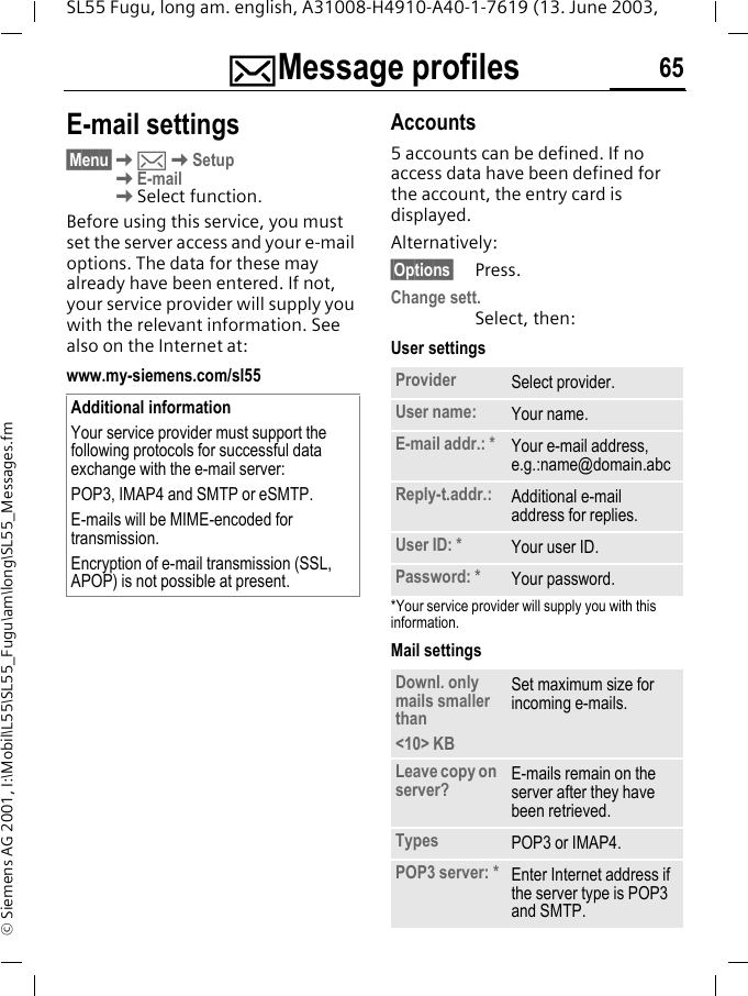 ]Message profiles 65SL55 Fugu, long am. english, A31008-H4910-A40-1-7619 (13. June 2003, &copy; Siemens AG 2001, I:\Mobil\L55\SL55_Fugu\am\long\SL55_Messages.fmE-mail settings&sect;Menu&sect;K]KSetup KE-mailKSelect function.Before using this service, you must set the server access and your e-mail options. The data for these may already have been entered. If not, your service provider will supply you with the relevant information. See also on the Internet at:www.my-siemens.com/sl55Accounts5 accounts can be defined. If no access data have been defined for the account, the entry card is displayed. Alternatively:&sect;Options&sect; Press.Change sett.Select, then:User settings*Your service provider will supply you with this information.Mail settings Additional informationYour service provider must support the following protocols for successful data exchange with the e-mail server:POP3, IMAP4 and SMTP or eSMTP.E-mails will be MIME-encoded for transmission.Encryption of e-mail transmission (SSL, APOP) is not possible at present.Provider Select provider.User name: Your name.E-mail addr.: * Your e-mail address, e.g.:name@domain.abcReply-t.addr.: Additional e-mail address for replies.User ID: * Your user ID.Password: * Your password.Downl. only mails smaller than<10> KBSet maximum size for incoming e-mails.Leave copy on server? E-mails remain on the server after they have been retrieved. Types POP3 or IMAP4.POP3 server: * Enter Internet address if the server type is POP3 and SMTP.