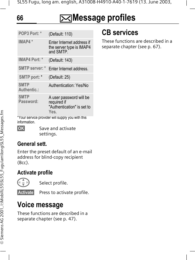 ]Message profiles66SL55 Fugu, long am. english, A31008-H4910-A40-1-7619 (13. June 2003, &copy; Siemens AG 2001, I:\Mobil\L55\SL55_Fugu\am\long\SL55_Messages.fm*Your service provider will supply you with this information.&sect;OK&sect; Save and activate settings.General sett.Enter the preset default of an e-mail address for blind-copy recipient (Bcc).Activate profileGSelect profile.&sect;Activate&sect; Press to activate profile.Voice messageThese functions are described in a separate chapter (see p. 47).CB servicesThese functions are described in a separate chapter (see p. 67).POP3 Port: * (Default: 110)IMAP4 * Enter Internet address if the server type is IMAP4 and SMTP.IMAP4 Port: * (Default: 143)SMTP server: * Enter Internet address.SMTP port: * (Default: 25)SMTP Authentic.: Authentication: Yes/NoSMTP Password: A user password will be required if "Authentication" is set to Yes.