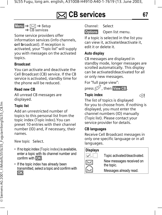 ] CB services 67SL55 Fugu, long am. english, A31008-H4910-A40-1-7619 (13. June 2003, &copy; Siemens AG 2001, I:\Mobil\L55\SL55_Fugu\am\long\SL55_CB.fm] CB services &sect;Menu&sect;K]KSetupKCB servicesSome service providers offer information services (info channels, cell broadcast). If reception is activated, your "Topic list" will supply you with messages on the activated topics. BroadcastYou can activate and deactivate the Cell Broadcast (CB) service. If the CB service is activated, standby time for the phone will be reduced.Read new CB All unread CB messages are displayed.Topic listAdd an unrestricted number of topics to this personal list from the topic index (Topic index).You can preset 10 entries with their channel number (ID) and, if necessary, their names. New topic Select.&bull; If no topic index (Topic index) is available, enter a topic with its channel number and confirm with &sect;OK&sect;.&bull; If the topic index has already been transmitted, select a topic and confirm with &sect;OK&sect;.Channel:Select&sect;Options&sect; Open list menu.If a topic is selected in the list you can view it, activate/deactivate it, edit it or delete it.Auto displayCB messages are displayed in standby mode, longer messages are scrolled automatically. This display can be activated/deactivated for all or only new messages.For "full page view":press #, then &sect;View CB&sect;.Topic indexThe list of topics is displayed for you to choose from. If nothing is displayed, you must enter the channel numbers (ID) manually (Topic list). Please contact your service provider for details.CB languagesReceive Cell Broadcast messages in only one specific language or in all languages.Displaysp,oTopic activated/deactivated.&hellip;New messages received on the topic.&fnof;Messages already read.L