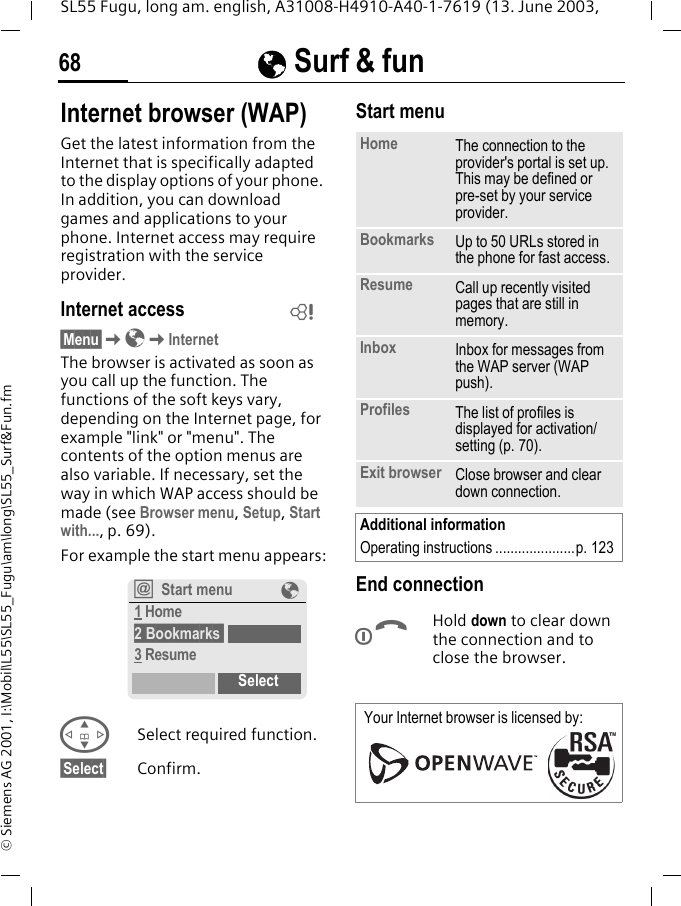 &Eacute; Surf &amp; fun68SL55 Fugu, long am. english, A31008-H4910-A40-1-7619 (13. June 2003, &copy; Siemens AG 2001, I:\Mobil\L55\SL55_Fugu\am\long\SL55_Surf&amp;Fun.fm&Eacute; Surf &amp; fun Internet browser (WAP)Get the latest information from the Internet that is specifically adapted to the display options of your phone. In addition, you can download games and applications to your phone. Internet access may require registration with the service provider.Internet access&sect;Menu&sect;K&Eacute;KInternetThe browser is activated as soon as you call up the function. The functions of the soft keys vary, depending on the Internet page, for example "link" or "menu". The contents of the option menus are also variable. If necessary, set the way in which WAP access should be made (see Browser menu, Setup, Start with..., p. 69). For example the start menu appears:GSelect required function.&sect;Select&sect; Confirm. Start menu End connectionBHold down to clear down the connection and to close the browser.L&Iacute;Start menu &Eacute;1 Home2 Bookmarks 3 ResumeSelectHome The connection to the provider's portal is set up. This may be defined or pre-set by your service provider.Bookmarks Up to 50 URLs stored in the phone for fast access. Resume Call up recently visited pages that are still in memory.Inbox Inbox for messages from the WAP server (WAP push).Profiles The list of profiles is displayed for activation/setting (p. 70).Exit browser Close browser and clear down connection.Additional informationOperating instructions .....................p. 123Your Internet browser is licensed by: 