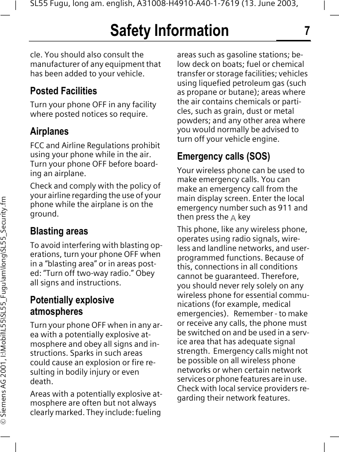 Safety Information 7SL55 Fugu, long am. english, A31008-H4910-A40-1-7619 (13. June 2003, &copy; Siemens AG 2001, I:\Mobil\L55\SL55_Fugu\am\long\SL55_Security.fmcle. You should also consult the manufacturer of any equipment that has been added to your vehicle.Posted FacilitiesTurn your phone OFF in any facility where posted notices so require.AirplanesFCC and Airline Regulations prohibit using your phone while in the air. Turn your phone OFF before board-ing an airplane.Check and comply with the policy of your airline regarding the use of your phone while the airplane is on the ground.Blasting areasTo avoid interfering with blasting op-erations, turn your phone OFF when in a &ldquo;blasting area&rdquo; or in areas post-ed: &ldquo;Turn off two-way radio.&rdquo; Obey all signs and instructions.Potentially explosive atmospheresTurn your phone OFF when in any ar-ea with a potentially explosive at-mosphere and obey all signs and in-structions. Sparks in such areas could cause an explosion or fire re-sulting in bodily injury or even death.Areas with a potentially explosive at-mosphere are often but not always clearly marked. They include: fueling areas such as gasoline stations; be-low deck on boats; fuel or chemical transfer or storage facilities; vehicles using liquefied petroleum gas (such as propane or butane); areas where the air contains chemicals or parti-cles, such as grain, dust or metal powders; and any other area where you would normally be advised to turn off your vehicle engine.Emergency calls (SOS)Your wireless phone can be used to make emergency calls. You can make an emergency call from the main display screen. Enter the local emergency number such as 911 and then press the A keyThis phone, like any wireless phone, operates using radio signals, wire-less and landline networks, and user-programmed functions. Because of this, connections in all conditions cannot be guaranteed. Therefore, you should never rely solely on any wireless phone for essential commu-nications (for example, medical emergencies).   Remember - to make or receive any calls, the phone must be switched on and be used in a serv-ice area that has adequate signal strength.  Emergency calls might not be possible on all wireless phone networks or when certain network services or phone features are in use.  Check with local service providers re-garding their network features. 