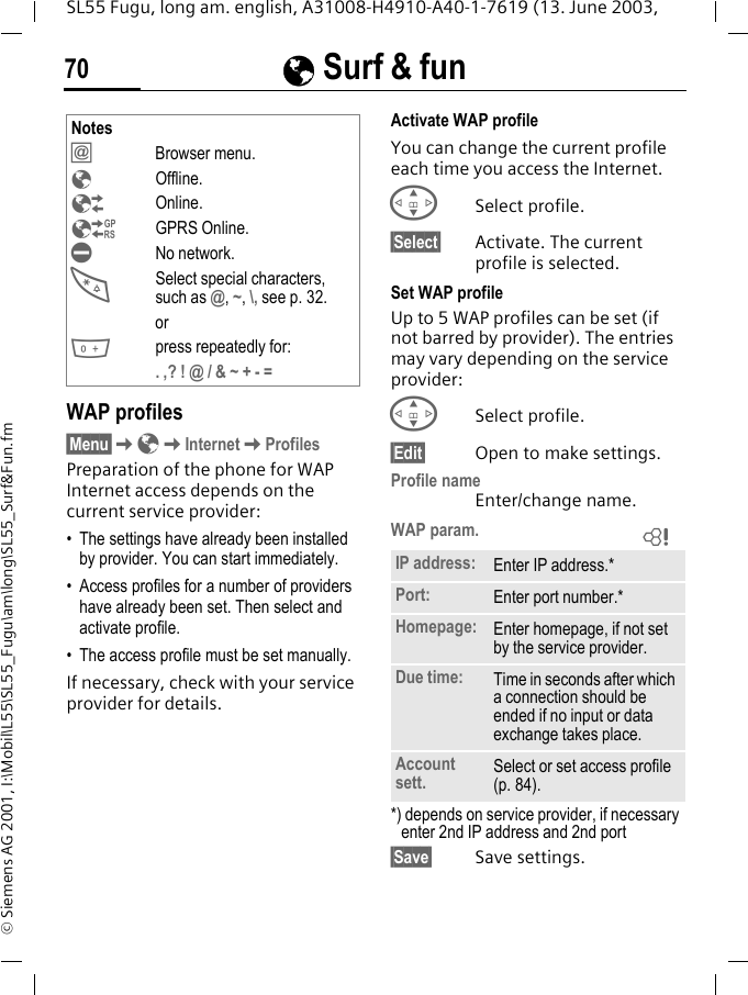 &Eacute; Surf &amp; fun70SL55 Fugu, long am. english, A31008-H4910-A40-1-7619 (13. June 2003, &copy; Siemens AG 2001, I:\Mobil\L55\SL55_Fugu\am\long\SL55_Surf&amp;Fun.fmWAP profiles &sect;Menu&sect;K&Eacute;KInternetKProfilesPreparation of the phone for WAP Internet access depends on the current service provider:&bull; The settings have already been installed by provider. You can start immediately.&bull; Access profiles for a number of providers have already been set. Then select and activate profile.&bull; The access profile must be set manually.If necessary, check with your service provider for details. Activate WAP profile You can change the current profile each time you access the Internet.GSelect profile.&sect;Select&sect; Activate. The current profile is selected.Set WAP profileUp to 5 WAP profiles can be set (if not barred by provider). The entries may vary depending on the service provider:GSelect profile.&sect;Edit&sect; Open to make settings.Profile nameEnter/change name.WAP param. *) depends on service provider, if necessary enter 2nd IP address and 2nd port&sect;Save&sect; Save settings.Notes&Iacute;Browser menu.&Eacute;Offline.&Ecirc;Online.&Euml;GPRS Online.&Igrave;No network.*Select special characters, such as @, ~, \, see p. 32. or0press repeatedly for:. ,? ! @ / &amp; ~ + - =IP address: Enter IP address.*Port: Enter port number.*Homepage: Enter homepage, if not set by the service provider.Due time: Time in seconds after which a connection should be ended if no input or data exchange takes place.Account sett. Select or set access profile (p. 84).L