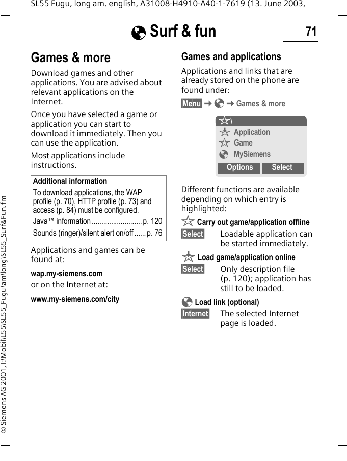 &Eacute; Surf &amp; fun 71SL55 Fugu, long am. english, A31008-H4910-A40-1-7619 (13. June 2003, &copy; Siemens AG 2001, I:\Mobil\L55\SL55_Fugu\am\long\SL55_Surf&amp;Fun.fmGames &amp; moreDownload games and other applications. You are advised about relevant applications on the Internet. Once you have selected a game or application you can start to download it immediately. Then you can use the application. Most applications include instructions. Applications and games can be found at: wap.my-siemens.comor on the Internet at:www.my-siemens.com/city Games and applicationsApplications and links that are already stored on the phone are found under:&sect;Menu&sect;K&Eacute;KGames &amp; moreDifferent functions are available depending on which entry is highlighted:&sect; Carry out game/application offline&sect;Select&sect; Loadable application can be started immediately.&brvbar; Load game/application online&sect;Select&sect; Only description file (p. 120); application has still to be loaded.&Eacute; Load link (optional)&sect;Internet&sect; The selected Internet page is loaded. Additional informationTo download applications, the WAP profile (p. 70), HTTP profile (p. 73) and access (p. 84) must be configured.Java&trade; information .......................... p. 120Sounds (ringer)/silent alert on/off...... p. 76&sect;\&brvbar;Application&sect;Game&Eacute;MySiemensOptions Select