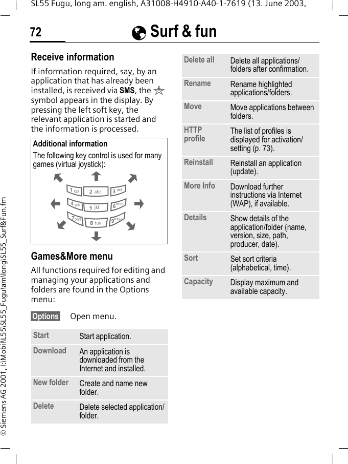 &Eacute; Surf &amp; fun72SL55 Fugu, long am. english, A31008-H4910-A40-1-7619 (13. June 2003, &copy; Siemens AG 2001, I:\Mobil\L55\SL55_Fugu\am\long\SL55_Surf&amp;Fun.fmReceive informationIf information required, say, by an application that has already been installed, is received via SMS, the &brvbar; symbol appears in the display. By pressing the left soft key, the relevant application is started and the information is processed. Games&amp;More menu All functions required for editing and managing your applications and folders are found in the Options menu:&sect;Options&sect; Open menu. Additional informationThe following key control is used for many games (virtual joystick): Start  Start application.Download  An application is downloaded from the Internet and installed.New folder Create and name new folder.Delete Delete selected application/folder.286413795Delete all Delete all applications/folders after confirmation.Rename Rename highlighted applications/folders.Move Move applications between folders. HTTP profile The list of profiles is displayed for activation/setting (p. 73).Reinstall Reinstall an application (update).More Info Download further instructions via Internet (WAP), if available.Details Show details of the application/folder (name, version, size, path, producer, date).Sort Set sort criteria (alphabetical, time).Capacity Display maximum and available capacity.