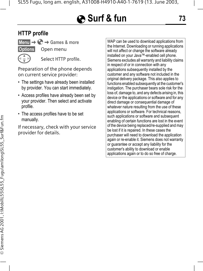 &Eacute; Surf &amp; fun 73SL55 Fugu, long am. english, A31008-H4910-A40-1-7619 (13. June 2003, &copy; Siemens AG 2001, I:\Mobil\L55\SL55_Fugu\am\long\SL55_Surf&amp;Fun.fmHTTP profile&sect;Menu&sect;K&Eacute;KGames &amp; more&sect;Options&sect; Open menuGSelect HTTP profile.Preparation of the phone depends on current service provider:&bull; The settings have already been installed by provider. You can start immediately.&bull; Access profiles have already been set by your provider. Then select and activate profile.&bull; The access profiles have to be set manually.If necessary, check with your service provider for details.WAP can be used to download applications from the Internet. Downloading or running applications will not affect or change the software already installed on your Java&trade;-enabled cell phone.Siemens excludes all warranty and liability claims in respect of or in connection with any applications subsequently installed by the customer and any software not included in the original delivery package. This also applies to functions enabled subsequently at the customer's instigation. The purchaser bears sole risk for the loss of, damage to, and any defects arising in, this device or the applications or software and for any direct damage or consequential damage of whatever nature resulting from the use of these applications or software. For technical reasons, such applications or software and subsequent enabling of certain functions are lost in the event of the device being replaced/re-supplied and may be lost if it is repaired. In these cases the purchaser will need to download the application again or re-enable it. Siemens does not warranty or guarantee or accept any liability for the customer's ability to download or enable applications again or to do so free of charge.