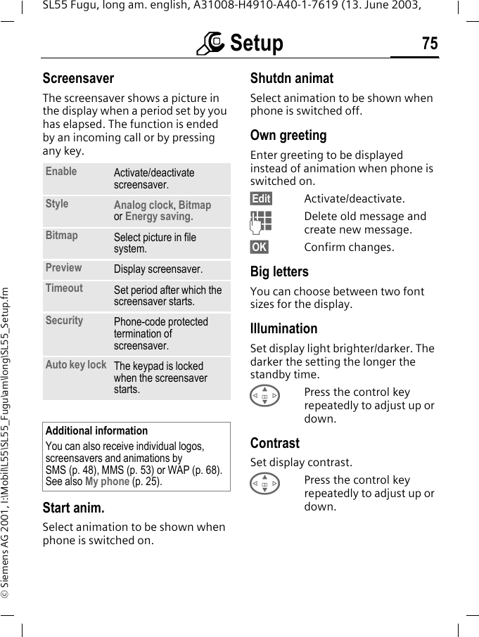 m Setup 75SL55 Fugu, long am. english, A31008-H4910-A40-1-7619 (13. June 2003, &copy; Siemens AG 2001, I:\Mobil\L55\SL55_Fugu\am\long\SL55_Setup.fmScreensaver The screensaver shows a picture in the display when a period set by you has elapsed. The function is ended by an incoming call or by pressing any key. Start anim.Select animation to be shown when phone is switched on.Shutdn animatSelect animation to be shown when phone is switched off.Own greetingEnter greeting to be displayed instead of animation when phone is switched on.&sect;Edit&sect; Activate/deactivate.JDelete old message and create new message.&sect;OK&sect; Confirm changes.Big lettersYou can choose between two font sizes for the display.IlluminationSet display light brighter/darker. The darker the setting the longer the standby time.GPress the control key repeatedly to adjust up or down.ContrastSet display contrast. GPress the control key repeatedly to adjust up or down.Enable Activate/deactivate screensaver.Style Analog clock, Bitmap or Energy saving.Bitmap Select picture in file system.Preview Display screensaver.Timeout Set period after which the screensaver starts.Security Phone-code protected termination of screensaver.Auto key lock The keypad is locked when the screensaver starts.Additional informationYou can also receive individual logos, screensavers and animations by SMS (p. 48), MMS (p. 53) or WAP (p. 68). See also My phone (p. 25).