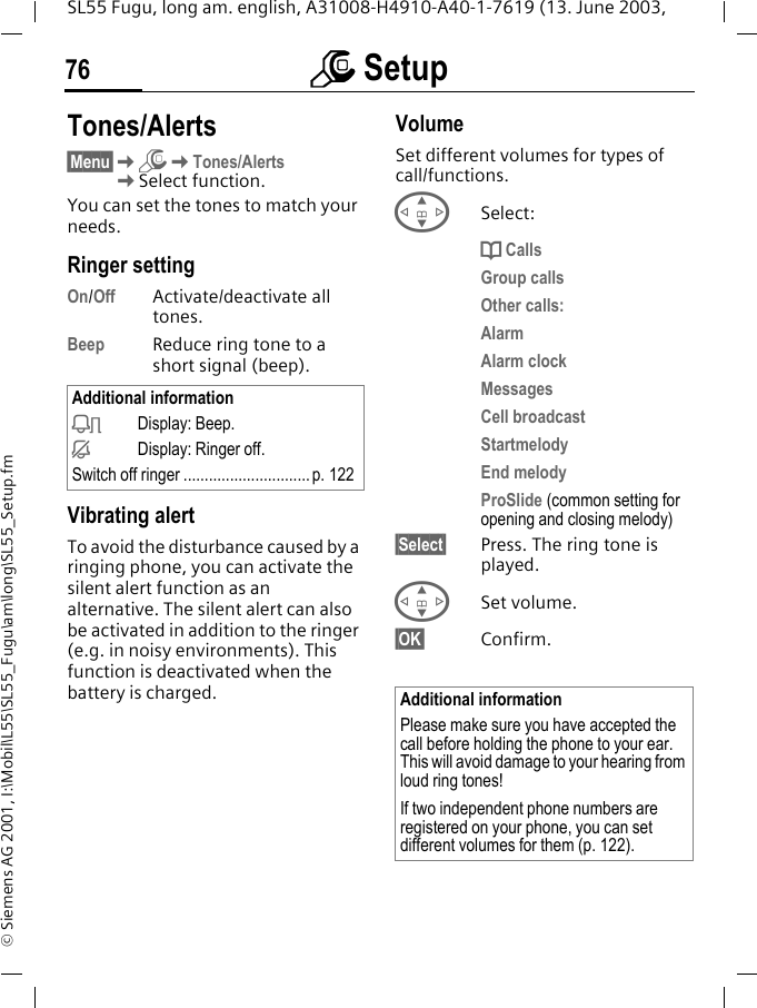 m Setup76SL55 Fugu, long am. english, A31008-H4910-A40-1-7619 (13. June 2003, &copy; Siemens AG 2001, I:\Mobil\L55\SL55_Fugu\am\long\SL55_Setup.fmTones/Alerts&sect;Menu&sect;KmKTones/AlertsKSelect function.You can set the tones to match your needs.Ringer setting On/Off Activate/deactivate all tones. Beep Reduce ring tone to a short signal (beep).Vibrating alertTo avoid the disturbance caused by a ringing phone, you can activate the silent alert function as an alternative. The silent alert can also be activated in addition to the ringer (e.g. in noisy environments). This function is deactivated when the battery is charged.VolumeSet different volumes for types of call/functions.GSelect:d CallsGroup callsOther calls:AlarmAlarm clockMessagesCell broadcastStartmelodyEnd melodyProSlide (common setting for opening and closing melody)&sect;Select&sect; Press. The ring tone is played.GSet volume.&sect;OK&sect; Confirm.Additional informationkDisplay: Beep.jDisplay: Ringer off.Switch off ringer ..............................p. 122Additional informationPlease make sure you have accepted the call before holding the phone to your ear. This will avoid damage to your hearing from loud ring tones!If two independent phone numbers are registered on your phone, you can set different volumes for them (p. 122).