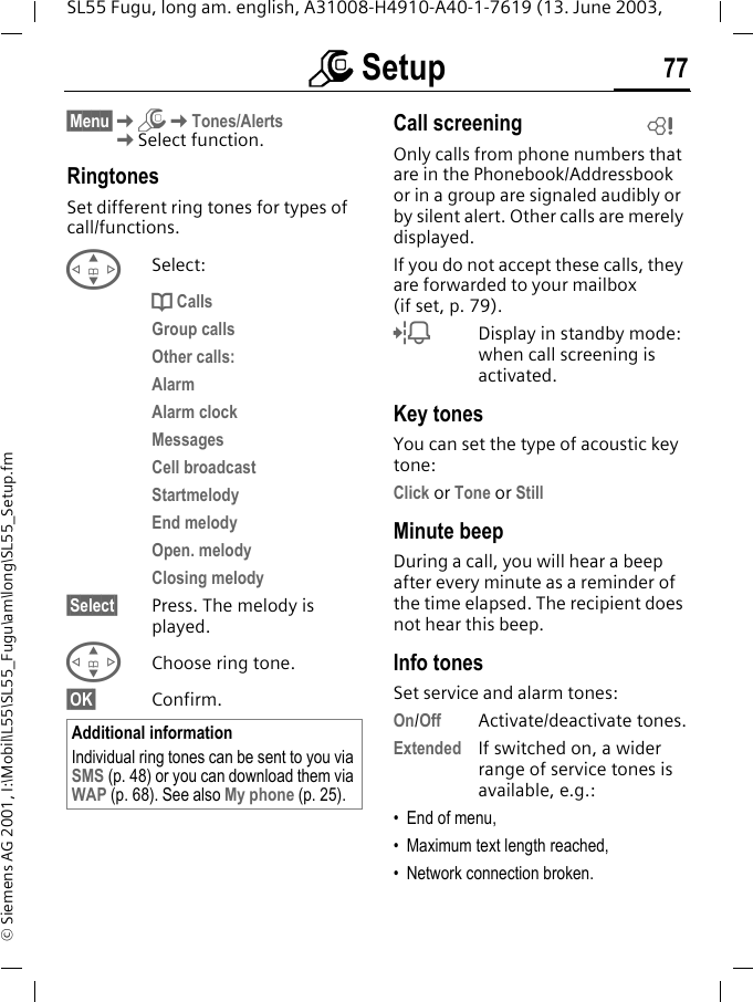 m Setup 77SL55 Fugu, long am. english, A31008-H4910-A40-1-7619 (13. June 2003, &copy; Siemens AG 2001, I:\Mobil\L55\SL55_Fugu\am\long\SL55_Setup.fm&sect;Menu&sect;KmKTones/AlertsKSelect function.RingtonesSet different ring tones for types of call/functions.GSelect:d CallsGroup callsOther calls:AlarmAlarm clockMessagesCell broadcastStartmelodyEnd melodyOpen. melodyClosing melody&sect;Select&sect; Press. The melody is played.GChoose ring tone.&sect;OK&sect; Confirm.Call screeningOnly calls from phone numbers that are in the Phonebook/Addressbook or in a group are signaled audibly or by silent alert. Other calls are merely displayed. If you do not accept these calls, they are forwarded to your mailbox (if set, p. 79).lDisplay in standby mode: when call screening is activated.Key tonesYou can set the type of acoustic key tone:Click or Tone or StillMinute beepDuring a call, you will hear a beep after every minute as a reminder of the time elapsed. The recipient does not hear this beep.Info tonesSet service and alarm tones:On/Off Activate/deactivate tones.Extended If switched on, a wider range of service tones is available, e.g.:&bull; End of menu,&bull; Maximum text length reached,&bull; Network connection broken.Additional informationIndividual ring tones can be sent to you via SMS (p. 48) or you can download them via WAP (p. 68). See also My phone (p. 25).L