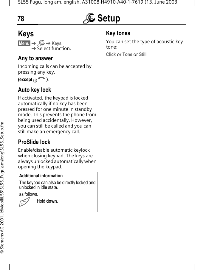 m Setup78SL55 Fugu, long am. english, A31008-H4910-A40-1-7619 (13. June 2003, &copy; Siemens AG 2001, I:\Mobil\L55\SL55_Fugu\am\long\SL55_Setup.fmKeys&sect;Menu&sect;KmKKeysKSelect function.Any to answerIncoming calls can be accepted by pressing any key.(except B).Auto key lockIf activated, the keypad is locked automatically if no key has been pressed for one minute in standby mode. This prevents the phone from being used accidentally. However, you can still be called and you can still make an emergency call.ProSlide lockEnable/disable automatic keylock when closing keypad. The keys are always unlocked automatically when opening the keypad.Key tonesYou can set the type of acoustic key tone:Click or Tone or StillAdditional informationThe keypad can also be directly locked and unlocked in idle state.as follows.#Hold down.
