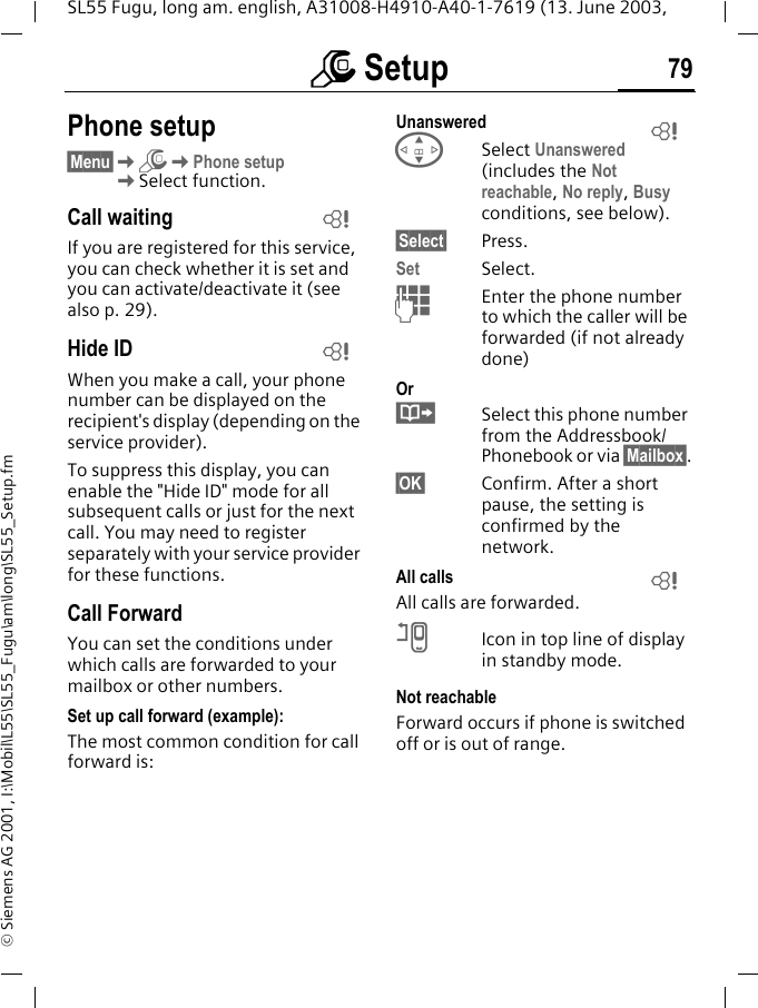 m Setup 79SL55 Fugu, long am. english, A31008-H4910-A40-1-7619 (13. June 2003, &copy; Siemens AG 2001, I:\Mobil\L55\SL55_Fugu\am\long\SL55_Setup.fmPhone setup&sect;Menu&sect;KmKPhone setupKSelect function.Call waitingIf you are registered for this service, you can check whether it is set and you can activate/deactivate it (see also p. 29).Hide IDWhen you make a call, your phone number can be displayed on the recipient's display (depending on the service provider).To suppress this display, you can enable the "Hide ID" mode for all subsequent calls or just for the next call. You may need to register separately with your service provider for these functions.Call ForwardYou can set the conditions under which calls are forwarded to your mailbox or other numbers.Set up call forward (example):The most common condition for call forward is:Unanswered GSelect Unanswered (includes the Not reachable, No reply, Busy conditions, see below).&sect;Select&sect; Press.Set Select.JEnter the phone number to which the caller will be forwarded (if not already done)Or&middot;Select this phone number from the Addressbook/Phonebook or via &sect;Mailbox&sect;.&sect;OK&sect; Confirm. After a short pause, the setting is confirmed by the network.All callsAll calls are forwarded.nIcon in top line of display in standby mode.Not reachableForward occurs if phone is switched off or is out of range.LLLL