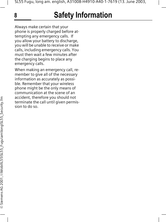 Safety Information8SL55 Fugu, long am. english, A31008-H4910-A40-1-7619 (13. June 2003, &copy; Siemens AG 2001, I:\Mobil\L55\SL55_Fugu\am\long\SL55_Security.fmAlways make certain that your phone is properly charged before at-tempting any emergency calls.  If you allow your battery to discharge, you will be unable to receive or make calls, including emergency calls. You must then wait a few minutes after the charging begins to place any emergency calls.When making an emergency call, re-member to give all of the necessary information as accurately as possi-ble. Remember that your wireless phone might be the only means of communication at the scene of an accident, therefore you should not terminate the call until given permis-sion to do so.