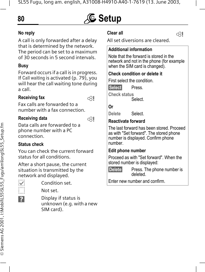 m Setup80SL55 Fugu, long am. english, A31008-H4910-A40-1-7619 (13. June 2003, &copy; Siemens AG 2001, I:\Mobil\L55\SL55_Fugu\am\long\SL55_Setup.fmNo replyA call is only forwarded after a delay that is determined by the network. The period can be set to a maximum of 30 seconds in 5 second intervals.BusyForward occurs if a call is in progress. If Call waiting is activated (p. 79), you will hear the call waiting tone during a call.Receiving fax Fax calls are forwarded to a number with a fax connection.Receiving data Data calls are forwarded to a phone number with a PC connection. Status checkYou can check the current forward status for all conditions.After a short pause, the current situation is transmitted by the network and displayed.pCondition set.oNot set.sDisplay if status is unknown (e.g. with a new SIM card). Clear all All set diversions are cleared.LLAdditional informationNote that the forward is stored in the network and not in the phone (for example when the SIM card is changed).Check condition or delete itFirst select the condition.&sect;Select&sect; Press.Check statusSelect.OrDelete Select.Reactivate forwardThe last forward has been stored. Proceed as with "Set forward". The stored phone number is displayed. Confirm phone number.Edit phone numberProceed as with "Set forward". When the stored number is displayed:&sect;Delete&sect; Press. The phone number is deleted.Enter new number and confirm.L