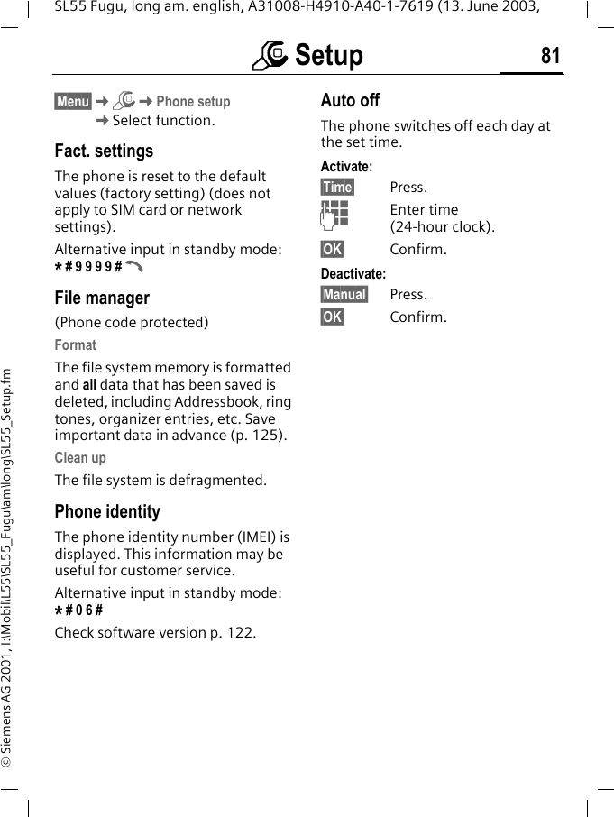 m Setup 81SL55 Fugu, long am. english, A31008-H4910-A40-1-7619 (13. June 2003, &copy; Siemens AG 2001, I:\Mobil\L55\SL55_Fugu\am\long\SL55_Setup.fm&sect;Menu&sect;KmKPhone setupKSelect function.Fact. settingsThe phone is reset to the default values (factory setting) (does not apply to SIM card or network settings).Alternative input in standby mode: * # 9 9 9 9 # AFile manager(Phone code protected)FormatThe file system memory is formatted and all data that has been saved is deleted, including Addressbook, ring tones, organizer entries, etc. Save important data in advance (p. 125).Clean upThe file system is defragmented.Phone identityThe phone identity number (IMEI) is displayed. This information may be useful for customer service. Alternative input in standby mode: * # 0 6 #Check software version p. 122.Auto offThe phone switches off each day at the set time.Activate:&sect;Time&sect; Press.JEnter time (24-hour clock).&sect;OK&sect; Confirm.Deactivate:&sect;Manual&sect; Press.&sect;OK&sect; Confirm.