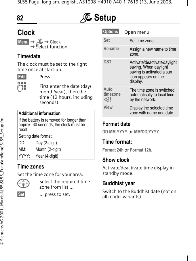 m Setup82SL55 Fugu, long am. english, A31008-H4910-A40-1-7619 (13. June 2003, &copy; Siemens AG 2001, I:\Mobil\L55\SL55_Fugu\am\long\SL55_Setup.fmClock&sect;Menu&sect;KmKClockKSelect function.Time/dateThe clock must be set to the right time once at start-up.&sect;Edit&sect; Press.JFirst enter the date (day/month/year), then the time (12 hours, including seconds).Time zonesSet the time zone for your area.FSelect the required time zone from list ...&sect;Set&sect; ... press to set.&sect;Options&sect; Open menu. Format dateDD.MM.YYYY or MM/DD/YYYYTime format:Format 24h or Format 12h.Show clockActivate/deactivate time display in standby mode.Buddhist yearSwitch to the Buddhist date (not on all model variants). Additional informationIf the battery is removed for longer than approx. 30 seconds, the clock must be reset. Setting date format:DD: Day (2-digit)MM: Month (2-digit)YYYY: Year (4-digit)Set Set time zone.Rename Assign a new name to time zone.DST Activate/deactivate daylight saving. When daylight saving is activated a sun icon appears on the display.Auto timezoneLThe time zone is switched automatically to local time by the network.View Display the selected time zone with name and date.